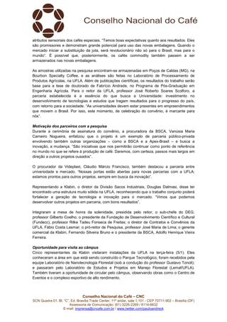 Conselho Nacional do Café – CNC
SCN Quadra 01, Bl. “C”, Ed. Brasília Trade Center, 11º andar, sala 1.101 - CEP 70711-902 – Brasília (DF)
Assessoria de Comunicação: (61) 3226-2269 / 8114-6632
E-mail: imprensa@cncafe.com.br / www.twitter.com/pauloandreck
atributos sensoriais dos cafés especiais. “Temos boas expectativas quanto aos resultados. Eles
são promissores e demonstram grande potencial para uso das novas embalagens. Quando o
mercado iniciar a substituição da juta, será revolucionário não só para o Brasil, mas para o
mundo”. É possível que, posteriormente, os cafés commodity também passem a ser
armazenados nas novas embalagens.
As amostras utilizadas na pesquisa encontram-se armazenadas em Poços de Caldas (MG), na
Bourbon Specialty Coffee, e as análises são feitas no Laboratório de Processamento de
Produtos Agrícolas, na UFLA. Além de publicações científicas, os resultados do trabalho serão
base para a tese de doutorado de Fabrício Andrade, no Programa de Pós-Graduação em
Engenharia Agrícola. Para o reitor da UFLA, professor José Roberto Soares Scolforo, a
parceria estabelecida é a essência do que busca a Universidade: investimento no
desenvolvimento de tecnologias e estudos que tragam resultados para o progresso do país,
com retorno para a sociedade. “As universidades devem estar presentes em empreendimentos
que movem o Brasil. Por isso, este momento, de celebração do convênio, é marcante para
nós”.
Motivação dos parceiros com a pesquisa
Durante a cerimônia de assinatura do convênio, a procuradora da BSCA, Vanúsia Maria
Carneiro Nogueira, enfatizou que o projeto é um exemplo de parceria público-privada
envolvendo também outras organizações – como a BSCA e a Apex-Brasil – e busca a
inovação, a mudança. “São iniciativas que nos permitirão continuar como ponto de referência
no mundo no que se refere à produção de café. Daremos, com certeza, passos mais largos em
direção a outros projetos ousados”.
O procurador da Videplast, Cláudio Márcio Francisco, também destacou a parceria entre
universidade e mercado. “Nossas portas estão abertas para novas parcerias com a UFLA;
estamos prontos para outros projetos, sempre em busca da inovação”.
Representando a Klabin, o diretor da Divisão Sacos Industriais, Douglas Dalmasi, disse ter
encontrado uma estrutura muito sólida na UFLA, reconhecendo que o trabalho conjunto poderá
fortalecer a geração de tecnologia e inovação para o mercado. “Vimos que podemos
desenvolver outros projetos em parceria, com bons resultados”.
Integraram a mesa de honra da solenidade, presidida pelo reitor, o sub-chefe do DEG,
professor Gilberto Coelho; o presidente da Fundação de Desenvolvimento Científico e Cultural
(Fundecc), professor Rilke Tadeu Fonseca de Freitas; o diretor de Contratos e Convênios da
UFLA, Fábio Costa Lasmar; o pró-reitor de Pesquisa, professor José Maria de Lima; o gerente
comercial da Klabin, Fernando Silveira Bruno e o presidente da BSCA, Adolfo Henrique Vieira
Ferreira.
Oportunidade para visita ao câmpus
Cinco representantes da Klabin visitaram instalações da UFLA na terça-feira (5/1). Eles
conheceram a área em que está sendo construído o Parque Tecnológico, foram recebidos pela
equipe Laboratório de Nanotecnologia Florestal (sob a condução do professor Gustavo Tonoli);
e passaram pelo Laboratório de Estudos e Projetos em Manejo Florestal (Lemaf/UFLA).
Também tiveram a oportunidade de circular pelo câmpus, observando obras como o Centro de
Eventos e o complexo esportivo de alto rendimento.
 