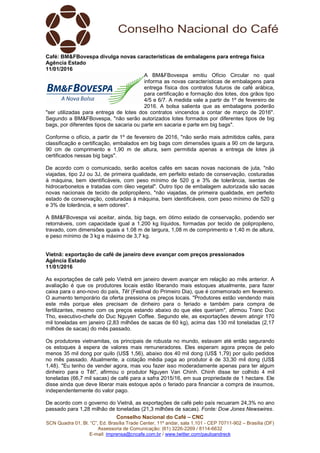 Conselho Nacional do Café – CNC
SCN Quadra 01, Bl. “C”, Ed. Brasília Trade Center, 11º andar, sala 1.101 - CEP 70711-902 – Brasília (DF)
Assessoria de Comunicação: (61) 3226-2269 / 8114-6632
E-mail: imprensa@cncafe.com.br / www.twitter.com/pauloandreck
Café: BM&FBovespa divulga novas características de embalagens para entrega física
Agência Estado
11/01/2016
A BM&FBovespa emitiu Ofício Circular no qual
informa as novas características de embalagens para
entrega física dos contratos futuros de café arábica,
para certificação e formação dos lotes, dos grãos tipo
4/5 e 6/7. A medida vale a partir de 1º de fevereiro de
2016. A bolsa salienta que as embalagens poderão
"ser utilizadas para entrega de lotes dos contratos vincendos a contar de março de 2016".
Segundo a BM&FBovespa, "não serão autorizados lotes formados por diferentes tipos de big
bags, por diferentes tipos de sacaria ou parte em sacaria e parte em big bags".
Conforme o ofício, a partir de 1º de fevereiro de 2016, "não serão mais admitidos cafés, para
classificação e certificação, embalados em big bags com dimensões iguais a 90 cm de largura,
90 cm de comprimento e 1,90 m de altura, sem permitida apenas a entrega de lotes já
certificados nessas big bags".
De acordo com o comunicado, serão aceitos cafés em sacas novas nacionais de juta, "não
viajadas, tipo 2J ou 3J, de primeira qualidade, em perfeito estado de conservação, costuradas
à máquina, bem identificáveis, com peso mínimo de 520 g e 3% de tolerância, isentas de
hidrocarbonetos e tratadas com óleo vegetal". Outro tipo de embalagem autorizada são sacas
novas nacionais de tecido de polipropileno, "não viajadas, de primeira qualidade, em perfeito
estado de conservação, costuradas à máquina, bem identificáveis, com peso mínimo de 520 g
e 3% de tolerância, e sem odores".
A BM&FBovespa vai aceitar, ainda, big bags, em ótimo estado de conservação, podendo ser
retornáveis, com capacidade igual a 1.200 kg líquidos, formadas por tecido de polipropileno,
travado, com dimensões iguais a 1,08 m de largura, 1,08 m de comprimento e 1,40 m de altura,
e peso mínimo de 3 kg e máximo de 3,7 kg.
Vietnã: exportação de café de janeiro deve avançar com preços pressionados
Agência Estado
11/01/2016
As exportações de café pelo Vietnã em janeiro devem avançar em relação ao mês anterior. A
avaliação é que os produtores locais estão liberando mais estoques atualmente, para fazer
caixa para o ano-novo do país, Têt (Festival do Primeiro Dia), que é comemorado em fevereiro.
O aumento temporário da oferta pressiona os preços locais. "Produtores estão vendendo mais
este mês porque eles precisam de dinheiro para o feriado e também para compra de
fertilizantes, mesmo com os preços estando abaixo do que eles queriam", afirmou Tranc Duc
Tho, executivo-chefe do Duc Nguyen Coffee. Segundo ele, as exportações devem atingir 170
mil toneladas em janeiro (2,83 milhões de sacas de 60 kg), acima das 130 mil toneladas (2,17
milhões de sacas) do mês passado.
Os produtores vietnamitas, os principais de robusta no mundo, estavam até então segurando
os estoques à espera de valores mais remuneradores. Eles esperam agora preços de pelo
menos 35 mil dong por quilo (US$ 1,56), abaixo dos 40 mil dong (US$ 1,79) por quilo pedidos
no mês passado. Atualmente, a cotação média paga ao produtor é de 33,30 mil dong (US$
1,48). "Eu tenho de vender agora, mas vou fazer isso moderadamente apenas para ter algum
dinheiro para o Têt", afirmou o produtor Nguyen Van Chinh. Chinh disse ter colhido 4 mil
toneladas (66,7 mil sacas) de café para a safra 2015/16, em sua propriedade de 1 hectare. Ele
disse ainda que deve liberar mais estoque após o feriado para financiar a compra de insumos,
independentemente do valor pago.
De acordo com o governo do Vietnã, as exportações de café pelo país recuaram 24,3% no ano
passado para 1,28 milhão de toneladas (21,3 milhões de sacas). Fonte: Dow Jones Newswires.
 