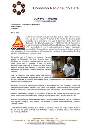 Conselho Nacional do Café – CNC
SCN Quadra 01, Bl. “C”, Ed. Brasília Trade Center, 11º andar, sala 1.101 - CEP 70711-902 – Brasília (DF)
Assessoria de Comunicação: (61) 3226-2269 / 8114-6632
E-mail: imprensa@cncafe.com.br / www.twitter.com/pauloandreck
CLIPPING – 11/02/2015
Acesse: www.cncafe.com.br
Cocatrel inova com abertura de cafeteria
Sintonize Aqui
11/02/2015
Arlene Brito
“Achei o ambiente agradável, de muito bom gosto e o café é também muito
bom. Vai ser um sucesso”. A opinião é de Tatiana de Carvalho Costa.
Associada, ela foi conhecer a nova Loja de Laticínios e Cafés da Cocatrel
(Cooperativa dos Cafeicultores da Zona de Três Pontas Ltda). O departamento
foi recentemente transferido da Rua Marechal Deodoro para a Avenida Ipiranga,
1.745 – proximidades do trevo de saída para Santana da Vargem – e conta com
uma novidade. Há acoplado um espaço aconchegante, confortável, moderno
onde as pessoas já podem saborear o café expresso ou monodose de alta qualidade. E, claro,
adquirir o produto torrado e moído da marca.
De acordo com o Presidente da Cocatrel, Francisco
Miranda de Figueiredo Filho (foto: Sintonize Aqui), a
dificuldade em encontrar estacionamento no centro da
cidade pesou para a mudança. A ideia foi, então,
aproveitar duas casas que já existiam na área da Loja
Matriz. A arquiteta, Stael Tavares, foi contratada para as
adequações que começam a receber elogios dos clientes e
visitantes.
Estar no Município que ganhou fama pela produção
cafeeira levou a Diretoria a pensar também na construção
de uma Cafeteria e os primeiros passos foram dados. O empreendimento visa estimular e facilitar o
consumo para os trespontanos.
Ainda está nos planos, investir em publicidade na Rodovia MG-167 a fim de atrair o público que
trafega pelos arredores da “Terra do Ouro Verde” e dar a todos a oportunidade de adquirir produtos
derivados do laticínio e cafés de boa qualidade – gourmet, 100% arábica – assinados pela Cocatrel.
Segundo o Presidente, o projeto da Cooperativa é realizar, aos poucos, algumas inovações para
ofertar produtos de qualidade e manter a tradição de Três Pontas como Capital Mundial do Café.
“Estamos estudando com a barista Rosa Gabriela a possibilidade de servirmos cafés da Cooperativa
com algumas variações, com chantilly, por exemplo, e alguns acompanhamentos”, completa
Francisco Miranda.
O Presidente reconhece o desafio, mas acredita no resultado positivo. Isto porque, explica, o mundo
do café está em plena evolução. “Nós tínhamos o espaço e estamos fazendo uma tentativa.
Esperamos que dê certo”.
 