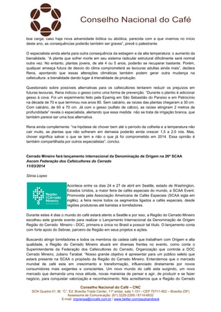 Conselho Nacional do Café – CNC
SCN Quadra 01, Bl. “C”, Ed. Brasília Trade Center, 11º andar, sala 1.101 - CEP 70711-902 – Brasília (DF)
Assessoria de Comunicação: (61) 3226-2269 / 8114-6632
E-mail: imprensa@cncafe.com.br / www.twitter.com/pauloandreck
boa carga, caso haja nova adversidade biótica ou abiótica, parecida com a que vivemos no início
deste ano, as consequências poderão também ser graves”, prevê o palestrante.
O especialista ainda alerta para outra consequência da estiagem e da alta temperatura: o aumento da
bienalidade. “A planta que sofrer morte em seu sistema radicular estrutural dificilmente será normal
outra vez. No entanto, plantas jovens, de até 4 ou 5 anos, poderão se recuperar bastante. Porém,
qualquer ameaça futura de desvio do clima comprometerá as lavouras adultas ainda mais”, declara
Rena, apontando que essas alterações climáticas também podem gerar outra mudança na
cafeicultura: a bienalidade dando lugar à trienalidade de produção.
Questionado sobre possíveis alternativas para os cafeicultores tentarem reduzir os prejuízos em
futuras lavouras, Rena indicou o gesso como uma forma de prevenção. “Durante o plantio é adicionar
gesso à cova. Foi um experimento feito pela Epamig em São Sebastião do Paraíso e em Patrocínio
na década de 70 e que terminou nos anos 80. Sem calcário, as raízes das plantas chegaram a 30 cm.
Com calcário, de 60 a 70 cm. Já com o gesso (sulfato de cálcio), as raízes atingiram 2 metros de
profundidade” revela o especialista, alertando que essa medida não se trata de irrigação branca, que
também parece ser uma boa alternativa.
Rena ainda complementa: “na hipótese de chover bem até o período da colheita e a temperatura não
cair muito, as plantas que não sofreram em demasia poderão ainda crescer 1,5 a 2,0 nós. Mas,
chover significa salvar o que se tem e não o que já foi comprometido em 2014. Essa opinião é
também compartilhada por outros especialistas”, conclui.
Cerrado Mineiro fará lançamento internacional da Denominação de Origem na 26ª SCAA
Ascom Federação dos Cafeicultores do Cerrado
11/03/2014
Sônia Lopes
Acontece entre os dias 24 e 27 de abril em Seattle, estado de Washington,
Estados Unidos, a maior feira de cafés especiais do mundo, a SCAA Event.
Promovida pela Associação Americana de Cafés Especiais (SCAA sigla em
inglês), a feira reúne todos os segmentos ligados a cafés especiais, desde
regiões produtoras até baristas e torrefadores.
Durante estes 4 dias o mundo do café estará atento a Seattle e por isso, a Região do Cerrado Mineiro
escolheu este grande evento para realizar o Lançamento Internacional da Denominação de Origem
Região do Cerrado Mineiro - DOC, primeira e única no Brasil a possuir tal título. O lançamento conta
com forte apoio do Sebrae, parceiro da Região em seus projetos e ações.
Buscando atingir torrefadores e todos os membros da cadeia café que trabalham com Origem e alta
qualidade, a Região do Cerrado Mineiro atuará em diversas frentes no evento, como conta o
Superintendente da Federação dos Cafeicultores do Cerrado, Organização que controla a DOC
Cerrado Mineiro, Juliano Tarabal. “Nosso grande objetivo é apresentar para um público seleto que
estará presente na SCAA o propósito da Região do Cerrado Mineiro. Entendemos que o mercado
mundial de café esta em crescimento e transformação, influenciado diretamente por novos
consumidores mais exigentes e conscientes. Um novo mundo do café esta surgindo, um novo
mercado que demanda uma nova atitude, novas maneiras de pensar e agir, de produzir e se fazer
negócio, para conquistar valorização e reconhecimento. Nós acreditamos que a Região do Cerrado
 