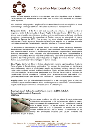 Conselho Nacional do Café – CNC
SCN Quadra 01, Bl. “C”, Ed. Brasília Trade Center, 11º andar, sala 1.101 - CEP 70711-902 – Brasília (DF)
Assessoria de Comunicação: (61) 3226-2269 / 8114-6632
E-mail: imprensa@cncafe.com.br / www.twitter.com/pauloandreck
Mineiro tem este potencial, e estamos nos preparando para este novo desafio: tornar a Região do
Cerrado Mineiro uma referencia de ‘atitude’ para o novo mundo do café, em termos de produtores,
região e produtos.”
Para apresentar este propósito, a Região do Cerrado Mineiro irá contar com uma sequência de ações
como estratégia para lançar a DOC tão valorizada e reconhecida no mercado mundial.
Lançamento Oficial – O dia 25 de abril será especial para a Região. É quando acontece o
lançamento oficial da Denominação de Origem Região do Cerrado Mineiro – DOC feito em um
almoço para convidados especiais como torrefadores, imprensa internacional, baristas, autoridades
produtores e representantes de cooperativas da Região, encontro que acontecerá no mesmo
Pavilhão de Eventos da SCAA. Esse encontro tem como objetivo principal apresentar aos
participantes a Região bem como demonstrar os benefícios e garantias em se trabalhar com cafés
com Origem e Qualidade Cerrado Mineiro, garantidas pelo Selo de Origem da Região.
“O lançamento da Denominação de Origem Região do Cerrado Mineiro na feira da Associação
Americana de Cafés Especiais – SCAA representa uma fundamental etapa no propósito do Sebrae
para Internacionalização da Marca. A aproximação dos produtores e cooperativas da Região junto a
mercados diferenciados criam condições para desenvolvimento de novos relacionamentos e
parcerias, viabilizando o chamado direct trade (venda direta), preservando e valorizando a Origem e
Qualidade dos Cafés produzidos pelos Cafeicultores da Região do Cerrado Mineiro” – explicou
Marcos Alves, Analista do Sebrae na Região do Cerrado Mineiro.
Stand Região do Cerrado Mineiro - Outras ações também marcarão a participação da Região na
Feira. A Região do Cerrado Mineiro participará da Feira como um dos expositores. Um stand próprio
dentro da Feira será o ponto de referência para aqueles que desejarem conhecer mais sobre a única
região cafeeira do Brasil a possuir uma Denominação de Origem. No Stand da Região, a Federação
dos Cafeicultores do Cerrado estará apresentando aos visitantes da feira toda a plataforma de
rastreabilidade, controle de Origem e Qualidade que o Cerrado Mineiro tem para oferecer como
garantia e diferencial para quem adquire cafés como Selo de Origem e Qualidade Cerrado Mineiro.
Cupping – Outra ação que será desenvolvida no evento da SCAA é o Cupping (prova de café) com
os cafés da Região do Cerrado Mineiro. Nesta rodada de provas os torrefadores e compradores terão
a oportunidade de conhecerem mais sobre as nuances do café da Região.
Exportação de café do Brasil cresce 24,2% ante fevereiro de 2013, diz CeCafé
Communicação Assessoria Empresarial
11/03/2014
As exportações brasileiras de café em volume de sacas embarcadas
registraram um incremento de 24,2% em fevereiro em relação ao mesmo
mês do ano passado. Foram exportadas 2.745.541 sacas (verde, torrado &
moído e solúvel), contra 2.210.600 em fevereiro de 2014. Já a receita
apresentou queda de 9,7% se comparada ao mesmo mês do ano
passado, fechando em US$ 386,447 milhões. As informações são do
Balanço das Exportações divulgado pelo CeCafé (Conselho dos
Exportadores de Café do Brasil).
 