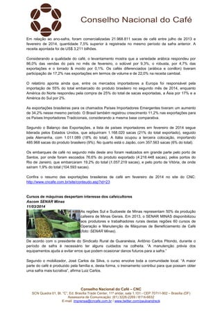 Conselho Nacional do Café – CNC
SCN Quadra 01, Bl. “C”, Ed. Brasília Trade Center, 11º andar, sala 1.101 - CEP 70711-902 – Brasília (DF)
Assessoria de Comunicação: (61) 3226-2269 / 8114-6632
E-mail: imprensa@cncafe.com.br / www.twitter.com/pauloandreck
Em relação ao ano-safra, foram comercializadas 21.968.811 sacas de café entre julho de 2013 e
fevereiro de 2014, quantidade 7,5% superior à registrada no mesmo período da safra anterior. A
receita apontada foi de US$ 3,211 bilhões.
Considerando a qualidade do café, o levantamento mostra que a variedade arábica respondeu por
86,0% das vendas do país no mês de fevereiro, o solúvel por 9,3%, o robusta, por 4,7% das
exportações e o torrado & moído por 0,1%. Os cafés diferenciados (arábica e conillon) tiveram
participação de 17,2% nas exportações em termos de volume e de 22,0% na receita cambial.
O relatório aponta ainda que, entre os mercados importadores a Europa foi responsável pela
importação de 55% do total embarcado do produto brasileiro no segundo mês de 2014, enquanto
América do Norte respondeu pela compra de 25% do total de sacas exportadas, a Ásia por 17% e a
América do Sul por 2%.
As exportações brasileiras para os chamados Países Importadores Emergentes tiveram um aumento
de 34,2% nesse mesmo período. O Brasil também registrou crescimento 11,2% nas exportações para
os Países Importadores Tradicionais, considerando a mesma base comparativa.
Segundo o Balanço das Exportações, a lista de países importadores em fevereiro de 2014 segue
liderada pelos Estados Unidos, que adquiriram 1.168.020 sacas (21% do total exportado), seguido
pela Alemanha, com 1.011.089 (18% do total). A Itália ocupou a terceira colocação, importando
485.968 sacas do produto brasileiro (9%). No quarto está o Japão, com 357.563 sacas (6% do total).
Os embarques de café no segundo mês deste ano foram realizados em grande parte pelo porto de
Santos, por onde foram escoados 76,6% do produto exportado (4.216.448 sacas), pelos portos do
Rio de Janeiro, que embarcaram 19,2% do total (1.057.219 sacas), e pelo porto de Vitória, de onde
saíram 1,9% do total (104.593 sacas).
Confira o resumo das exportações brasileiras de café em fevereiro de 2014 no site do CNC:
http://www.cncafe.com.br/site/conteudo.asp?id=23
Cursos de máquinas despertam interesse dos cafeicultores
Ascom SENAR Minas
11/03/2014
As regiões Sul e Sudoeste de Minas representam 50% da produção
cafeeira de Minas Gerais. Em 2013, o SENAR MINAS disponibilizou
aos produtores e trabalhadores rurais destas regiões 60 cursos de
Operação e Manutenção de Máquinas de Beneficiamento de Café
(foto: SENAR Minas).
De acordo com o presidente do Sindicato Rural de Guaranésia, Antônio Carlos Pitondo, durante o
período de safra é necessário ter alguns cuidados na colheita. “A manutenção prévia dos
equipamentos ajuda a evitar erros que podem ocasionar danos futuros para a safra.”
Segundo o mobilizador, José Carlos da Silva, o curso envolve toda a comunidade local. “A maior
parte do café é produzido pela família e, desta forma, o treinamento contribui para que possam obter
uma safra mais lucrativa”, afirma Luiz Carlos.
 