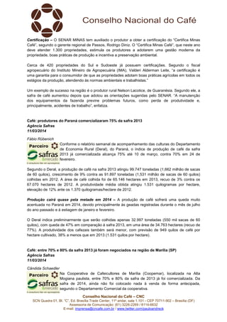 Conselho Nacional do Café – CNC
SCN Quadra 01, Bl. “C”, Ed. Brasília Trade Center, 11º andar, sala 1.101 - CEP 70711-902 – Brasília (DF)
Assessoria de Comunicação: (61) 3226-2269 / 8114-6632
E-mail: imprensa@cncafe.com.br / www.twitter.com/pauloandreck
Certificação – O SENAR MINAS tem auxiliado o produtor a obter a certificação do “Certifica Minas
Café”, segundo o gerente regional de Passos, Rodrigo Diniz. O “Certifica Minas Café”, que neste ano
deve atender 1.300 propriedades, estimula os produtores a adotarem uma gestão moderna da
propriedade, boas práticas de produção e incentiva a preservação ambiental.
Cerca de 420 propriedades do Sul e Sudoeste já possuem certificações. Segundo o fiscal
agropecuário do Instituto Mineiro de Agropecuária (IMA), Valderi Alderman Leite, “a certificação é
uma garantia para o consumidor de que as propriedades adotam boas práticas agrícolas em todos os
estágios da produção, atendendo às normas ambientais e trabalhistas.”
Um exemplo de sucesso na região é o produtor rural Nelson Lacotice, de Guaranésia. Segundo ele, a
safra de café aumentou depois que adotou as orientações sugeridas pelo SENAR. “A manutenção
dos equipamentos da fazenda previne problemas futuros, como perda de produtividade e,
principalmente, acidentes de trabalho”, enfatiza.
Café: produtores do Paraná comercializaram 75% da safra 2013
Agência Safras
11/03/2014
Fábio Rübenich
Conforme o relatório semanal de acompanhamento das culturas do Departamento
de Economia Rural (Deral), do Paraná, o índice de produção de café da safra
2013 já comercializada alcança 75% até 10 de março, contra 70% em 24 de
fevereiro.
Segundo o Deral, a produção de café na safra 2013 atingiu 99.747 toneladas (1,662 milhão de sacas
de 60 quilos), crescimento de 9% contra as 91.897 toneladas (1,531 milhão de sacas de 60 quilos)
colhidas em 2012. A área de café colhida foi de 65.146 hectares em 2013, recuo de 3% contra os
67.070 hectares de 2012. A produtividade média obtida atingiu 1.531 quilogramas por hectare,
elevação de 12% ante os 1.370 quilogramas/hectare de 2012.
Produção cairá quase pela metade em 2014 – A produção de café sofrerá uma queda muito
acentuada no Paraná em 2014, devido principalmente às geadas registradas durante o mês de julho
do ano passado e à estiagem de janeiro e fevereiro.
O Deral indica preliminarmente que serão colhidas apenas 32.997 toneladas (550 mil sacas de 60
quilos), com queda de 47% em comparação à safra 2013, em uma área de 34.763 hectares (recuo de
77%). A produtividade dos cafezais também será menor, com previsão de 949 quilos de café por
hectare cultivado, 38% a menos que em 2013 (1.531 quilos por hectare).
Café: entre 70% e 80% da safra 2013 já foram negociados na região de Marília (SP)
Agência Safras
11/03/2014
Cândida Schaedler
Na Cooperativa de Cafeicultores de Marília (Coopemar), localizada na Alta
Mogiana paulista, entre 70% e 80% da safra de 2013 já foi comercializada. Da
safra de 2014, ainda não foi colocado nada à venda de forma antecipada,
segundo o Departamento Comercial da cooperativa.
 