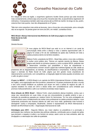 SCN Quadra 01, Bl. “C”, Ed. Brasília Trade Center, 11º andar, sala 1.101
Assessoria de Comunicação: (61) 3
E-mail: imprensa@cncafe.com.br
Em relação ao clima da região, o engenheiro agrônomo Aurélio Giroto pontua que está chovendo
mais constantemente, embora seja uma chuva fina. Durante este mês, os pluviômetros r
milímetros. A temperatura também está mais amena até as 8h30 da manhã. Ao longo do dia, porém,
costuma ficar mais quente, mas não ultrapassando os 27 graus.
"Não tem como prejudicar mais ainda as lavouras, mas a chuva deu uma amenizada, pois
não vai se agravar. As perdas giram em torno de 20%, em média", contabiliza Giroto.
IWCA Brasil: Aliança Internacional das Mulheres d
Rede Social do Café
11/03/2014
Daniela Novaes
A nova página da IWCA Brasil
comunicação direta entre a aliança e todo o sistema agroindustrial café. A
página foi criada a fim de dar visibilidade às ações das mulheres em toda a
cadeia produtiva dentro do território brasileiro.
Débora Fortini, preside
a mulher como público alvo: “Somos um capítulo recente da Aliança. Nossa
página está dando os primeiros passos e, como a própria IWCA, pretende criar
e desenvolver conexões que possibilitem a troca d
conhecimento e tornem visível o papel das mulheres ligadas ao café, desde as
produtoras até as degustadoras, as baristas, as classificadoras e empresárias. A aliança pretende
seguir o exemplo da Rede Social do Café, página que tem gerado n
relacionamento e promovido, com competência, a integração digital de todos aqueles envolvidos com
o café, do grão à xícara.”
O que é a IWCA? – A IWCA Brasil é um capítulo da IWCA (International Women´s Coffee Alliance,
em inglês), uma organização sem fins lucrativos, presente em 16 países produtores de todo o mundo
e tem como missão fortalecer as mulheres que atuam em toda a cadeia do negócio de café. O
capítulo brasileiro foi criado em 2012 e desde então vem consolidando
promove institucionalmente o café e as mulheres envolvidas nesse negócio.
Nova direção da IWCA Brasil
cargo caiu naturalmente em suas mãos, já que era vice
transição da presidência passada por Josiane Cotrim foi harmoniosa. “Eu me sinto privilegiada em
poder contribuir para o fortalecimento da mulher como profissional na cadeia produtiva cafeeira, o que
certamente acrescenta aos diversos setor
abrangente” contou a empresária. Atualmente, Josiane é representante da IWCA Internacional e
também da IWCA Brasil na OIC –
Estratégias para 2014 – Segundo Débora, seu
participação das mulheres nas decisões das políticas cafeeiras, contribuição para a criação de ações
que priorizem o respeito à mulher e ao homem do campo, assim como ao meio ambiente, além da
divulgação e a valorização dos cafés de qualidade.
Conselho Nacional do Café – CNC
SCN Quadra 01, Bl. “C”, Ed. Brasília Trade Center, 11º andar, sala 1.101 - CEP 70711
Assessoria de Comunicação: (61) 3226-2269 / 8114-6632
imprensa@cncafe.com.br / www.twitter.com/pauloandreck
Em relação ao clima da região, o engenheiro agrônomo Aurélio Giroto pontua que está chovendo
mais constantemente, embora seja uma chuva fina. Durante este mês, os pluviômetros r
milímetros. A temperatura também está mais amena até as 8h30 da manhã. Ao longo do dia, porém,
costuma ficar mais quente, mas não ultrapassando os 27 graus.
"Não tem como prejudicar mais ainda as lavouras, mas a chuva deu uma amenizada, pois
não vai se agravar. As perdas giram em torno de 20%, em média", contabiliza Giroto.
IWCA Brasil: Aliança Internacional das Mulheres do Café lança página na internet
A nova página da IWCA Brasil que está no ar na internet é um canal de
comunicação direta entre a aliança e todo o sistema agroindustrial café. A
página foi criada a fim de dar visibilidade às ações das mulheres em toda a
cadeia produtiva dentro do território brasileiro.
Débora Fortini, presidente da IWCA – Brasil falou sobre o novo site e enfatizou
a mulher como público alvo: “Somos um capítulo recente da Aliança. Nossa
página está dando os primeiros passos e, como a própria IWCA, pretende criar
e desenvolver conexões que possibilitem a troca d
conhecimento e tornem visível o papel das mulheres ligadas ao café, desde as
produtoras até as degustadoras, as baristas, as classificadoras e empresárias. A aliança pretende
seguir o exemplo da Rede Social do Café, página que tem gerado novas arquiteturas de
relacionamento e promovido, com competência, a integração digital de todos aqueles envolvidos com
IWCA Brasil é um capítulo da IWCA (International Women´s Coffee Alliance,
organização sem fins lucrativos, presente em 16 países produtores de todo o mundo
e tem como missão fortalecer as mulheres que atuam em toda a cadeia do negócio de café. O
capítulo brasileiro foi criado em 2012 e desde então vem consolidando-se como entid
promove institucionalmente o café e as mulheres envolvidas nesse negócio.
Nova direção da IWCA Brasil – Débora Fortini, atual presidente aliança brasileira, contou que o
cargo caiu naturalmente em suas mãos, já que era vice-presidente na gestão an
transição da presidência passada por Josiane Cotrim foi harmoniosa. “Eu me sinto privilegiada em
poder contribuir para o fortalecimento da mulher como profissional na cadeia produtiva cafeeira, o que
certamente acrescenta aos diversos setores do café uma nova visão, geralmente mais humana e
abrangente” contou a empresária. Atualmente, Josiane é representante da IWCA Internacional e
– Organização Internacional do Café.
Segundo Débora, seu maior objetivo na presidência é a promoção e
participação das mulheres nas decisões das políticas cafeeiras, contribuição para a criação de ações
que priorizem o respeito à mulher e ao homem do campo, assim como ao meio ambiente, além da
orização dos cafés de qualidade.
CEP 70711-902 – Brasília (DF)
Em relação ao clima da região, o engenheiro agrônomo Aurélio Giroto pontua que está chovendo
mais constantemente, embora seja uma chuva fina. Durante este mês, os pluviômetros registraram 24
milímetros. A temperatura também está mais amena até as 8h30 da manhã. Ao longo do dia, porém,
"Não tem como prejudicar mais ainda as lavouras, mas a chuva deu uma amenizada, pois a situação
não vai se agravar. As perdas giram em torno de 20%, em média", contabiliza Giroto.
o Café lança página na internet
o ar na internet é um canal de
comunicação direta entre a aliança e todo o sistema agroindustrial café. A
página foi criada a fim de dar visibilidade às ações das mulheres em toda a
Brasil falou sobre o novo site e enfatizou
a mulher como público alvo: “Somos um capítulo recente da Aliança. Nossa
página está dando os primeiros passos e, como a própria IWCA, pretende criar
e desenvolver conexões que possibilitem a troca de experiências e
conhecimento e tornem visível o papel das mulheres ligadas ao café, desde as
produtoras até as degustadoras, as baristas, as classificadoras e empresárias. A aliança pretende
ovas arquiteturas de
relacionamento e promovido, com competência, a integração digital de todos aqueles envolvidos com
IWCA Brasil é um capítulo da IWCA (International Women´s Coffee Alliance,
organização sem fins lucrativos, presente em 16 países produtores de todo o mundo
e tem como missão fortalecer as mulheres que atuam em toda a cadeia do negócio de café. O
se como entidade que
Débora Fortini, atual presidente aliança brasileira, contou que o
presidente na gestão anterior e que, a
transição da presidência passada por Josiane Cotrim foi harmoniosa. “Eu me sinto privilegiada em
poder contribuir para o fortalecimento da mulher como profissional na cadeia produtiva cafeeira, o que
es do café uma nova visão, geralmente mais humana e
abrangente” contou a empresária. Atualmente, Josiane é representante da IWCA Internacional e
maior objetivo na presidência é a promoção e
participação das mulheres nas decisões das políticas cafeeiras, contribuição para a criação de ações
que priorizem o respeito à mulher e ao homem do campo, assim como ao meio ambiente, além da
 