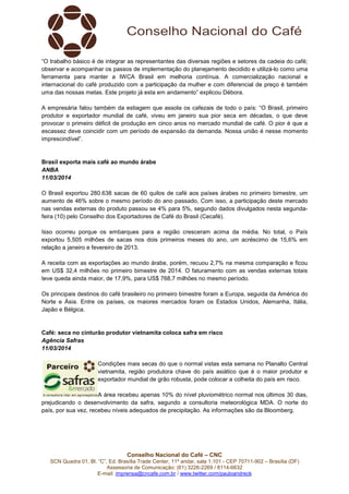 Conselho Nacional do Café – CNC
SCN Quadra 01, Bl. “C”, Ed. Brasília Trade Center, 11º andar, sala 1.101 - CEP 70711-902 – Brasília (DF)
Assessoria de Comunicação: (61) 3226-2269 / 8114-6632
E-mail: imprensa@cncafe.com.br / www.twitter.com/pauloandreck
“O trabalho básico é de integrar as representantes das diversas regiões e setores da cadeia do café;
observar e acompanhar os passos de implementação do planejamento decidido e utilizá-lo como uma
ferramenta para manter a IWCA Brasil em melhoria contínua. A comercialização nacional e
internacional do café produzido com a participação da mulher e com diferencial de preço é também
uma das nossas metas. Este projeto já esta em andamento” explicou Débora.
A empresária falou também da estiagem que assola os cafezais de todo o país: “O Brasil, primeiro
produtor e exportador mundial de café, viveu em janeiro sua pior seca em décadas, o que deve
provocar o primeiro déficit de produção em cinco anos no mercado mundial de café. O pior é que a
escassez deve coincidir com um período de expansão da demanda. Nossa união é nesse momento
imprescindível”.
Brasil exporta mais café ao mundo árabe
ANBA
11/03/2014
O Brasil exportou 280.638 sacas de 60 quilos de café aos países árabes no primeiro bimestre, um
aumento de 46% sobre o mesmo período do ano passado, Com isso, a participação deste mercado
nas vendas externas do produto passou se 4% para 5%, segundo dados divulgados nesta segunda-
feira (10) pelo Conselho dos Exportadores de Café do Brasil (Cecafé).
Isso ocorreu porque os embarques para a região cresceram acima da média. No total, o País
exportou 5,505 milhões de sacas nos dois primeiros meses do ano, um acréscimo de 15,6% em
relação a janeiro e fevereiro de 2013.
A receita com as exportações ao mundo árabe, porém, recuou 2,7% na mesma comparação e ficou
em US$ 32,4 milhões no primeiro bimestre de 2014. O faturamento com as vendas externas totais
teve queda ainda maior, de 17,9%, para US$ 768,7 milhões no mesmo período.
Os principais destinos do café brasileiro no primeiro bimestre foram a Europa, seguida da América do
Norte e Ásia. Entre os países, os maiores mercados foram os Estados Unidos, Alemanha, Itália,
Japão e Bélgica.
Café: seca no cinturão produtor vietnamita coloca safra em risco
Agência Safras
11/03/2014
Condições mais secas do que o normal vistas esta semana no Planalto Central
vietnamita, região produtora chave do país asiático que é o maior produtor e
exportador mundial de grão robusta, pode colocar a colheita do país em risco.
A área recebeu apenas 10% do nível pluviométrico normal nos últimos 30 dias,
prejudicando o desenvolvimento da safra, segundo a consultoria meteorológica MDA. O norte do
país, por sua vez, recebeu níveis adequados de precipitação. As informações são da Bloomberg.
 