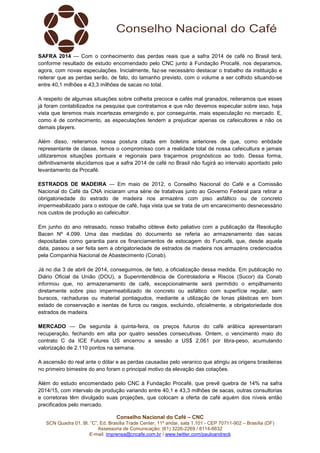 Conselho Nacional do Café – CNC
SCN Quadra 01, Bl. “C”, Ed. Brasília Trade Center, 11º andar, sala 1.101 - CEP 70711-902 – Brasília (DF)
Assessoria de Comunicação: (61) 3226-2269 / 8114-6632
E-mail: imprensa@cncafe.com.br / www.twitter.com/pauloandreck
SAFRA 2014 — Com o conhecimento das perdas reais que a safra 2014 de café no Brasil terá,
conforme resultado de estudo encomendado pelo CNC junto à Fundação Procafé, nos deparamos,
agora, com novas especulações. Inicialmente, faz-se necessário destacar o trabalho da instituição e
reiterar que as perdas serão, de fato, do tamanho previsto, com o volume a ser colhido situando-se
entre 40,1 milhões e 43,3 milhões de sacas no total.
A respeito de algumas situações sobre colheita precoce e cafés mal granados, reiteramos que esses
já foram contabilizados na pesquisa que contratamos e que não devemos especular sobre isso, haja
vista que teremos mais incertezas emergindo e, por conseguinte, mais especulação no mercado. E,
como é de conhecimento, as especulações tendem a prejudicar apenas os cafeicultores e não os
demais players.
Além disso, reiteramos nossa postura citada em boletins anteriores de que, como entidade
representante de classe, temos o compromisso com a realidade total de nossa cafeicultura e jamais
utilizaremos situações pontuais e regionais para traçarmos prognósticos ao todo. Dessa forma,
definitivamente elucidamos que a safra 2014 de café no Brasil não fugirá ao intervalo apontado pelo
levantamento da Procafé.
ESTRADOS DE MADEIRA — Em maio de 2012, o Conselho Nacional do Café e a Comissão
Nacional do Café da CNA iniciaram uma série de tratativas junto ao Governo Federal para retirar a
obrigatoriedade do estrado de madeira nos armazéns com piso asfáltico ou de concreto
impermeabilizado para o estoque de café, haja vista que se trata de um encarecimento desnecessário
nos custos de produção ao cafeicultor.
Em junho do ano retrasado, nosso trabalho obteve êxito paliativo com a publicação da Resolução
Bacen Nº 4.099. Uma das medidas do documento se referia ao armazenamento das sacas
depositadas como garantia para os financiamentos de estocagem do Funcafé, que, desde aquela
data, passou a ser feita sem a obrigatoriedade de estrados de madeira nos armazéns credenciados
pela Companhia Nacional de Abastecimento (Conab).
Já no dia 3 de abril de 2014, conseguimos, de fato, a oficialização dessa medida. Em publicação no
Diário Oficial da União (DOU), a Superintendência de Controladoria e Riscos (Sucor) da Conab
informou que, no armazenamento de café, excepcionalmente será permitido o empilhamento
diretamente sobre piso impermeabilizado de concreto ou asfáltico com superfície regular, sem
buracos, rachaduras ou material pontiagudos, mediante a utilização de lonas plásticas em bom
estado de conservação e isentas de furos ou rasgos, excluindo, oficialmente, a obrigatoriedade dos
estrados de madeira.
MERCADO — De segunda à quinta-feira, os preços futuros do café arábica apresentaram
recuperação, fechando em alta por quatro sessões consecutivas. Ontem, o vencimento maio do
contrato C da ICE Futures US encerrou a sessão a US$ 2,061 por libra-peso, acumulando
valorização de 2.110 pontos na semana.
A ascensão do real ante o dólar e as perdas causadas pelo veranico que atingiu as origens brasileiras
no primeiro bimestre do ano foram o principal motivo da elevação das cotações.
Além do estudo encomendado pelo CNC à Fundação Procafé, que prevê quebra de 14% na safra
2014/15, com intervalo de produção variando entre 40,1 e 43,3 milhões de sacas, outras consultorias
e corretoras têm divulgado suas projeções, que colocam a oferta de café aquém dos níveis então
precificados pelo mercado.
 