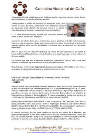 Conselho Nacional do Café – CNC
SCN Quadra 01, Bl. “C”, Ed. Brasília Trade Center, 11º andar, sala 1.101 - CEP 70711-902 – Brasília (DF)
Assessoria de Comunicação: (61) 3226-2269 / 8114-6632
E-mail: imprensa@cncafe.com.br / www.twitter.com/pauloandreck
a incertezas sobre as perdas decorrentes do tempo quente e seco nos primeiros meses do ano,
segundo avaliação da consultoria Safras & Mercado.
"Desde fevereiro as vendas de café novo não avançaram muito", disse o
analista associado da Safras, Gil Barabach (foto: Agrimoney), explicando
que as dúvidas sobre o tamanho da safra que começa a ser colhida em
mais algumas semanas deixam os agentes retraídos nos negócios.
(...) O índice de comercialização da safra nova, segundo o analista, está
dentro da média prevista para esta época.
A propósito da colheita deste ano, o analista disse que os trabalhos ainda são muito incipientes,
mesmo no café da variedade robusta, que tradicionalmente começa a colheita antes do arábica. Os
volumes colhidos ainda não são significativos o suficiente para se determinar um percentual,
acrescentou.
"Tem um pouco mais de café conilon (robusta). No arábica, há uma expectativa de que depois do
feriado de Páscoa (20 de abril) tenha colheita. No último terço de abril, começam a retirar café do pé",
afirmou o analista.
Ele observou que este ano as elevadas temperaturas aceleraram o ciclo do café, o que deve
antecipar a colheita em algumas semanas em relação ao período normal.
O analista disse ter informação de posições fechadas para entrega de café vendido da safra nova, e
ainda assim de robusta, somente a partir do final de abril e início de maio.
Café: receita com grão verde cai 11,5% no 1º trimestre; volume sobe 17,7%
Agência Estado
11/04/2014
A receita cambial com exportação de café verde apresentou queda de 11,49% no primeiro trimestre
do ano, em comparação com o mesmo período de 2013. O faturamento alcançou US$ 1,110 bilhão,
ante US$ 1,255 bilhão, conforme relatório da Secretaria de Produção e Agroenergia, do Ministério da
Agricultura, com base em números da Secretaria de Comércio Exterior (Secex), do Ministério do
Desenvolvimento, Indústria e Comércio Exterior. O volume embarcado no período teve aumento de
17,68%, para 462.268 toneladas ante 392.834 t no primeiro trimestre de 2013.
O preço médio de exportação teve queda de 24,78% no período, de US$ 3.194/t para US$ 2.402/t. A
receita cambial foi positiva para apenas 4 entre os 15 principais destinos do café brasileiro: México
(2.309%), Rússia (5,56%), Eslovênia (49,70%) e Canadá (9,96%). Em contrapartida, foi significativa a
queda no faturamento para Japão (-48,59%), Espanha (-27,78%) e Itália (-25,20%).
O principal comprador de café verde brasileiro no período, em volume, foi a Alemanha, que
apresentou elevação de 26,10% ante o mesmo período de 2013, superando os Estados Unidos, que
ficou em segundo (+24,18%). Entre os 15 principais compradores, o volume embarcado aumentou
para todos os destinos, com exceção de Japão (-36,85%), Espanha (-2,67%) e Itália (-0,48%).
 