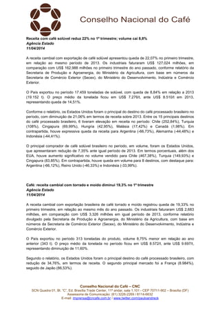 Conselho Nacional do Café – CNC
SCN Quadra 01, Bl. “C”, Ed. Brasília Trade Center, 11º andar, sala 1.101 - CEP 70711-902 – Brasília (DF)
Assessoria de Comunicação: (61) 3226-2269 / 8114-6632
E-mail: imprensa@cncafe.com.br / www.twitter.com/pauloandreck
Receita com café solúvel reduz 22% no 1º trimestre; volume cai 8,8%
Agência Estado
11/04/2014
A receita cambial com exportação de café solúvel apresentou queda de 22,07% no primeiro trimestre,
em relação ao mesmo período de 2013. Os industriais faturaram US$ 127,024 milhões, em
comparação com US$ 162,988 milhões no primeiro trimestre do ano passado, conforme relatório da
Secretaria de Produção e Agroenergia, do Ministério da Agricultura, com base em números da
Secretaria de Comércio Exterior (Secex), do Ministério do Desenvolvimento, Indústria e Comércio
Exterior.
O País exportou no período 17.459 toneladas de solúvel, com queda de 8,84% em relação a 2013
(19.152 t). O preço médio da tonelada ficou em US$ 7.276/t, ante US$ 8.510/t em 2013,
representando queda de 14,51%.
Conforme o relatório, os Estados Unidos foram o principal do destino do café processado brasileiro no
período, com diminuição de 21,06% em termos de receita sobre 2013. Entre os 15 principais destinos
do café processado brasileiro, 6 tiveram elevação em receita no período: Chile (252,84%), Turquia
(108%), Cingapura (69,99%), Hungria (42,95%), Malásia (17,42%) e Canadá (1,98%). Em
contrapartida, houve expressiva queda da receita para Argentina (-66,73%), Alemanha (-44,48%) e
Indonésia (-44,41%).
O principal comprador de café solúvel brasileiro no período, em volume, foram os Estados Unidos,
que apresentaram redução de 7,35% ante igual período de 2013. Em termos porcentuais, além dos
EUA, houve aumento significativo no volume vendido para Chile (467,38%), Turquia (149,93%) e
Cingapura (83,85%). Em contrapartida, houve queda em volume para 8 destinos, com destaque para:
Argentina (-66,12%), Reino Unido (-46,33%) e Indonésia (-33,99%).
Café: receita cambial com torrado e moído diminui 19,3% no 1º trimestre
Agência Estado
11/04/2014
A receita cambial com exportação brasileira de café torrado e moído registrou queda de 19,33% no
primeiro trimestre, em relação ao mesmo mês do ano passado. Os industriais faturaram US$ 2,683
milhões, em comparação com US$ 3,326 milhões em igual período de 2013, conforme relatório
divulgado pela Secretaria de Produção e Agroenergia, do Ministério da Agricultura, com base em
números da Secretaria de Comércio Exterior (Secex), do Ministério do Desenvolvimento, Indústria e
Comércio Exterior.
O País exportou no período 313 toneladas do produto, volume 8,75% menor em relação ao ano
anterior (343 t). O preço médio da tonelada no período ficou em US$ 8.572/t, ante US$ 9.697/t,
representando diminuição de 11,60%.
Segundo o relatório, os Estados Unidos foram o principal destino do café processado brasileiro, com
redução de 34,76%, em termos de receita. O segundo principal mercado foi a França (8.984%),
seguido de Japão (86,53%).
 