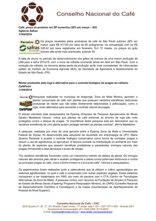 Conselho Nacional do Café – CNC
SCN Quadra 01, Bl. “C”, Ed. Brasília Trade Center, 11º andar, sala 1.101 - CEP 70711-902 – Brasília (DF)
Assessoria de Comunicação: (61) 3226-2269 / 8114-6632
E-mail: imprensa@cncafe.com.br / www.twitter.com/pauloandreck
Café: preço ao produtor em SP aumentou 28% em março – IEA
Agência Safras
11/04/2014
Os preços recebidos pelos produtores de café de São Paulo subiram 28% em
março, para R$ 417,63 por saca de 60 quilogramas, na comparação com os R$
326,42 por saca registrados em fevereiro. Em 12 meses, os preços do grão
tiveram alta ainda mais acentuada, subindo 45.
A falta de chuva no período de desenvolvimento dos grãos dá indícios de uma menor produção de
café para a safra 2014/15, com o início da colheita ocorrendo ainda em abril em São Paulo. Com a
evolução da colheita, os números dessa perda da produção serão mais consistentes. As informações
partem do Instituto de Economia Agrícola (IEA), da Secretaria de Agricultura e Abastecimento do
Estado de São Paulo. (FR)
Néctar produzido pelo ingá é alternativa para o controle biológico de pragas do cafeeiro
CaféPoint
11/04/2014
Pesquisas realizadas no município de Araponga, Zona da Mata Mineira, apontam o
plantio consorciado de café com plantas que possuem nectários extraflorais (estruturas
produtoras de néctar que não estão diretamente relacionadas à polinização), como o
ingá, como alternativa para aumentar o controle natural de pragas.
O estudo orientado pela pesquisadora da Epamig (Empresa de Pesquisa Agropecuária de Minas
Gerais) Madelaine Venzon, indica que plantas de café próximas às árvores de ingá são mais
protegidas contra o ataque de pragas. “A importância desta pesquisa está em demonstrar que os
nectários extraflorais de uma planta podem proteger também as plantas vizinhas”, afirma Madelaine.
A pesquisa, realizada por meio de uma parceria entre a Epamig Zona da Mata e Universidade
Federal de Viçosa, foi desenvolvida pela estudante de doutorado em entomologia da UFV, Maíra
Queiroz Rezende e propõe o controle biológico conservativo como forma de combater pragas e
reduzir o uso de agrotóxicos na agricultura. A técnica consiste na manipulação do ambiente por meio
do plantio de espécies que possam beneficiar predadores e parasitoides (inimigos naturais das
pragas) fornecendo a eles alimentos e locais de refúgio.
“Os nectários extraflorais funcionam como um mecanismo indireto de defesa da planta. Os inimigos
naturais são atraídos pelo néctar e acabam protegendo a planta contra potenciais herbívoros e contra
as principais pragas do café, como o bicho-mineiro e a broca-do-café”, informa a pesquisadora.
Os experimentos foram realizados junto a cafeicultores que já utilizam o cultivo agroecológico em
sistemas agroflorestais, no qual o café é consorciado com outras espécies vegetais. Esses sistemas
começaram a ser implantados em 1993, por meio de parceria com o CTA (Centro de Tecnologias
Alternativas da Zona da Mata). A pesquisa contou com recursos da Fundação de Amparo à Pesquisa
do Estado de Minas Gerais (Fapemig/ Programa Pesquisador Mineiro), do CNPQ (Conselho Nacional
de Desenvolvimento Científico e Tecnológico) e da Capes (Coordenação de Aperfeiçoamento de
Pessoal de Nível Superior).
 