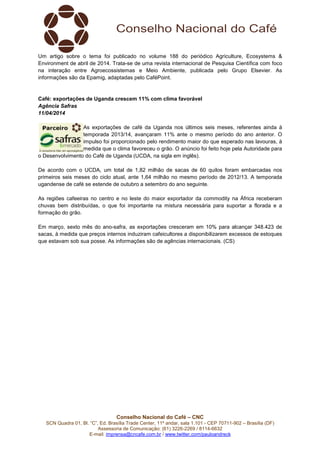 Conselho Nacional do Café – CNC
SCN Quadra 01, Bl. “C”, Ed. Brasília Trade Center, 11º andar, sala 1.101 - CEP 70711-902 – Brasília (DF)
Assessoria de Comunicação: (61) 3226-2269 / 8114-6632
E-mail: imprensa@cncafe.com.br / www.twitter.com/pauloandreck
Um artigo sobre o tema foi publicado no volume 188 do periódico Agriculture, Ecosystems &
Environment de abril de 2014. Trata-se de uma revista internacional de Pesquisa Científica com foco
na interação entre Agroecossistemas e Meio Ambiente, publicada pelo Grupo Elsevier. As
informações são da Epamig, adaptadas pelo CaféPoint.
Café: exportações de Uganda crescem 11% com clima favorável
Agência Safras
11/04/2014
As exportações de café da Uganda nos últimos seis meses, referentes ainda à
temporada 2013/14, avançaram 11% ante o mesmo período do ano anterior. O
impulso foi proporcionado pelo rendimento maior do que esperado nas lavouras, à
medida que o clima favoreceu o grão. O anúncio foi feito hoje pela Autoridade para
o Desenvolvimento do Café de Uganda (UCDA, na sigla em inglês).
De acordo com o UCDA, um total de 1,82 milhão de sacas de 60 quilos foram embarcadas nos
primeiros seis meses do ciclo atual, ante 1,64 milhão no mesmo período de 2012/13. A temporada
ugandense de café se estende de outubro a setembro do ano seguinte.
As regiões cafeeiras no centro e no leste do maior exportador da commodity na África receberam
chuvas bem distribuídas, o que foi importante na mistura necessária para suportar a florada e a
formação do grão.
Em março, sexto mês do ano-safra, as exportações cresceram em 10% para alcançar 348.423 de
sacas, à medida que preços internos induziram cafeicultores a disponibilizarem excessos de estoques
que estavam sob sua posse. As informações são de agências internacionais. (CS)
 