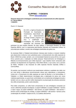Conselho Nacional do Café – CNC
SCN Quadra 01, Bl. “C”, Ed. Brasília Trade Center, 11º andar, sala 1.101 - CEP 70711-902 – Brasília (DF)
Assessoria de Comunicação: (61) 3226-2269 / 8114-6632
E-mail: imprensa@cncafe.com.br / www.twitter.com/pauloandreck
CLIPPING – 11/04/2016
Acesse: www.cncafe.com.br
Pesquisa desenvolve embalagens sustentáveis para armazenamento de cafés especiais
P1 / Ascom BSCA
11/04/2016
Paulo A. C. Kawasaki
Em 2013, a Agência Brasileira de
Promoção de Exportações e
Investimentos (Apex-Brasil) deu
início ao desenvolvimento
do Design Embala, programa que
foca a qualificação das
embalagens dos produtos para
exportação das empresas que
participam de seus projetos setoriais. No setor cafeeiro, a Associação Brasileira de Cafés
Especiais (BSCA), que é a responsável pelo Brazilian Specialty and Sustainable Coffees, foi
procurada para analisar o cenário das embalagens destinadas aos grãos crus.
As empresas Klabin e Videplast demonstraram interesse pela iniciativa e iniciaram trabalhos
para desenvolver invólucros mais sustentáveis para o armazenamento dos cafés especiais do
Brasil. A BSCA fez contato, também, com a Universidade Federal de Lavras (UFLA), com quem
firmou parceria para a realização da inédita pesquisa “Desenvolvimento de Embalagens e
Métodos de Armazenamentos para Cafés Especiais”, cujos trabalhos foram conduzidos pelo
professor do Departamento de Engenharia, Flávio Meira Borém, e que contou com a parceria
de Klabin, Videplast e das empresas de cafés especiais Bourbon Specialty Coffees e
Carmocoffees.
Os estudos, que buscaram invólucros que preservassem atributos e qualidade dos cafés crus
por mais tempo e alternativas economicamente viáveis para cafeicultores e compradores,
contou com o fornecimento de cafés especiais por parte da Bourbon e da Carmocoffees. A
Videplast e a Klabin desenvolveram tecnologias para a elaboração de sacas com novos
materiais experimentais, os quais foram confrontados com as tradicionais embalagens de juta e
também com as a vácuo, que têm melhor desempenho na preservação dos atributos sensoriais
dos cafés armazenados, porém custos elevados.
Para efeito comparativo, os cafés foram armazenados em seis embalagens compostas por
novas e diferentes soluções tecnológicas: (i) papel multifoliado; (ii) papel multifoliado + barreira
a vapor d água; (iii) papel multifoliado + alta barreira; (iv) papel multifoliado + alta barreira +
barreira contra condensação de umidade; (v) papel multifoliado + alta barreira + barreira contra
condensação de umidade + injeção de CO2; e (vi) plástico alta barreira.
 