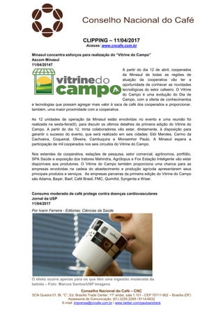 Conselho Nacional do Café – CNC
SCN Quadra 01, Bl. “C”, Ed. Brasília Trade Center, 11º andar, sala 1.101 - CEP 70711-902 – Brasília (DF)
Assessoria de Comunicação: (61) 3226-2269 / 8114-6632
E-mail: imprensa@cncafe.com.br / www.twitter.com/pauloandreck
CLIPPING – 11/04/2017
Acesse: www.cncafe.com.br
Minasul concentra esforços para realização do “Vitrine do Campo”
Ascom Minasul
11/04/20147
A partir do dia 12 de abril, cooperados
da Minasul de todas as regiões de
atuação da cooperativa vão ter a
oportunidade de conhecer as novidades
tecnológicas do setor cafeeiro. O Vitrine
do Campo é uma evolução do Dia de
Campo, com a oferta de conhecimentos
e tecnologias que possam agregar mais valor à saca de café dos cooperados e proporcionar,
também, uma maior proximidade com a cooperativa.
As 12 unidades de operação da Minasul estão envolvidas no evento e uma reunião foi
realizada na sexta-feira(6), para discutir os últimos detalhes da primeira edição do Vitrine do
Campo. A partir do dia 12, trinta colaboradores vão estar, diretamente, à disposição para
garantir o sucesso do evento, que será realizado em seis cidades: Elói Mendes, Carmo da
Cachoeira, Coqueiral, Oliveira, Cambuquira e Monsenhor Paulo. A Minasul espera a
participação de mil cooperados nos seis circuitos do Vitrine do Campo.
Nos estandes da cooperativa, estações de pesquisa, setor comercial, agrônomos, portfólio,
SPA Saúde e exposição dos tratores Mahindra, Agrótopus e Fox Estação Inteligente vão estar
disponíveis aos produtores. O Vitrine do Campo também proporciona uma chance para as
empresas envolvidas na cadeia do abastecimento e produção agrícola apresentarem seus
principais produtos e serviços. As empresas parceiras da primeira edição do Vitrine do Campo
são Adama, Bayer, Basf, Café Brasil, FMC, Quimifol, Syngenta e Wiser.
Consumo moderado de café protege contra doenças cardiovasculares
Jornal da USP
11/04/2017
Por Ivanir Ferreira - Editorias: Ciências da Saúde
O efeito ocorre apenas para os que têm uma ingestão moderada da
bebida – Foto: Marcos Santos/USP Imagens
 