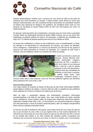 Conselho Nacional do Café – CNC
SCN Quadra 01, Bl. “C”, Ed. Brasília Trade Center, 11º andar, sala 1.101 - CEP 70711-902 – Brasília (DF)
Assessoria de Comunicação: (61) 3226-2269 / 8114-6632
E-mail: imprensa@cncafe.com.br / www.twitter.com/pauloandreck
Estudos epidemiológicos mostram que o consumo de uma xícara de café por dia pode ser
suficiente para trazer benefícios ao coração. O efeito protetor contra fatores de riscos para
doenças cardiovasculares vem dos compostos fenólicos encontrados em quantidade razoável
na bebida mais tradicional do desjejum dos brasileiros. Os resultados fazem parte de uma
pesquisa da Faculdade de Saúde Pública (FSP) da USP com 550 pessoas que vivem na
capital paulistana.
As doenças cardiovasculares são consideradas a principal causa de morte entre a população
mundial. Dados da Organização Mundial da Saúde (OMS) mostram que se não forem bem
trabalhadas as políticas públicas de saúde e de prevenção, a estatística de mortalidade que
hoje é de 17,3 milhões de pessoas passará para mais de 23,6 milhões em 2030.
As causas são multifatoriais e incluem as não modificáveis, como a hereditariedade e a idade,
por exemplo, e as relacionadas ao comportamento do indivíduo, que podem ser alteradas,
como o tabagismo, o sedentarismo e o consumo de alimentos com alto teor de sal, gordura e
açúcares que estão associados ao aumento da obesidade. Já a ingestão de café, frutas e
verduras, ricos em polifenóis, entram na contramão dos vilões do coração.
As razões que levaram a autora da
pesquisa, Andreia Miranda (foto:
Cecília Bastos/USP Imagens),
doutoranda da FSP, a escolher o
café como objeto de sua pesquisa
foram o fato de o café ter grande
presença no dia a dia das pessoas.
“Embora tenha teor semelhante de
polifenóis ao das frutas e verduras,
a bebida acaba tendo maior
contribuição nutricional porque o
consumo diário dele é mais frequente. Cerca de 70% dos polifenóis ingeridos dos alimentos
pelos paulistanos têm como fonte o café.”
Como foi feita a pesquisa
Com dados obtidos do Inquérito de Saúde do Município de São Paulo (ISA-Capital 2008/09),
estudo ligado à prefeitura da capital, o consumo diário de café e a ingestão de seus polifenóis
foram avaliados em homens e mulheres com idade acima de 20 anos.
Além da dieta, o questionário aplicado aos entrevistados considerou informações
sociodemográficas e de estilo de vida (idade, sexo, raça, renda familiar per capita, atividade
física e tabagismo). Houve também coleta de sangue para referências bioquímicas (glicose,
triglicérides, colesterol total, HDL e LDL, e a homocisteína, um aminoácido presente no sangue
que está relacionado a riscos de eventos cardiovasculares), além de medição antropométrica
(peso e altura) e aferição da pressão arterial.
O consumo de café foi dividido em três grupos: quem bebia menos de uma xícara de café por
dia; os que tomavam de uma a três; e os que ingeriam três ou mais xícaras diariamente. Os
indivíduos que consumiram de uma a três xícaras de café por dia reduziram em 55% a chance
de ter pressão alta sistólica e em 56% pressão alta diastólica quando comparados aos
indivíduos que consumiram menos de uma xícara. O mesmo se verificou com a homocisteína:
 