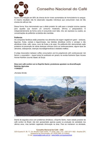 Conselho Nacional do Café – CNC
SCN Quadra 01, Bl. “C”, Ed. Brasília Trade Center, 11º andar, sala 1.101 - CEP 70711-902 – Brasília (DF)
Assessoria de Comunicação: (61) 3226-2269 / 8114-6632
E-mail: imprensa@cncafe.com.br / www.twitter.com/pauloandreck
houve uma redução em 68% de chance de ter níveis aumentados de homocisteína no sangue.
O mesmo resultado não foi observado naqueles indivíduos que consumiram mais de três
xícaras de café por dia.
Dessa forma, ficou demonstrado que o efeito protetor do café para o coração ocorreu apenas
para aqueles que tiveram um consumo moderado, afirmou a pesquisadora. E
independentemente da forma como é consumido (com leite, chá, ser expresso ou coado), as
concentrações de polifenóis na bebida são mantidas.
Polifenóis
Os compostos fenólicos estão presentes nos alimentos de origem vegetal em geral – verduras,
legumes, frutas, cereais e leguminosas, nas bebidas alcoólicas (vinho e cerveja) e não
alcoólicas (chás, café, cacau, suco de frutas e de soja). Os polifenóis têm demonstrado ação
protetora na prevenção de várias doenças crônicas como as cardiovasculares, alguns tipos de
cânceres, osteoporose, doenças neurodegenerativas e diabetes mellitus.
O artigo Association between coffee consumption and its polyphenols with cardiovascular risk
factors: a population – based study foi publicado em janeiro na revista Nutrients Open Access
Human Nutrition Journal, Basel, da Suíça.
Área com café conilon cai no Espírito Santo; produtores apostam na diversificação
Notícias Agrícolas
11/04/2017
Jhonatas Simião
Diante de seguidos anos com problemas climáticos, o Espírito Santo, maior estado produtor de
café conilon do Brasil, não tem apresentado apenas queda na produção da variedade nos
últimos anos, mas também registrado diminuição na área. Para se manterem na atividade,
 