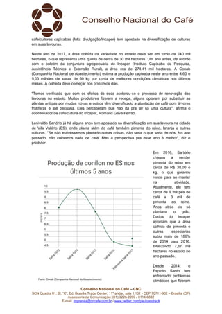 Conselho Nacional do Café – CNC
SCN Quadra 01, Bl. “C”, Ed. Brasília Trade Center, 11º andar, sala 1.101 - CEP 70711-902 – Brasília (DF)
Assessoria de Comunicação: (61) 3226-2269 / 8114-6632
E-mail: imprensa@cncafe.com.br / www.twitter.com/pauloandreck
cafeicultores capixabas (foto: divulgação/Incaper) têm apostado na diversificação de culturas
em suas lavouras.
Neste ano de 2017, a área colhida da variedade no estado deve ser em torno de 240 mil
hectares, o que representa uma queda de cerca de 30 mil hectares. Um ano antes, de acordo
com o boletim da conjuntura agropecuária do Incaper (Instituto Capixaba de Pesquisa,
Assistência Técnica e Extensão Rural), a área era de 274,41 mil hectares. A Conab
(Companhia Nacional de Abastecimento) estima a produção capixaba neste ano entre 4,60 e
5,03 milhões de sacas de 60 kg por conta de melhores condições climáticas nos últimos
meses. A colheita deve começar nos príóximos dias.
"Temos verificado que com os efeitos da seca acelerou-se o processo de renovação das
lavouras no estado. Muitos produtores fizerem a recepa, alguns optaram por substituir as
plantas antigas por mudas novas e outros têm diversificado a plantação de café com árvores
frutíferas e até pecuária. Eles perceberam que não dá pra ter só uma cultura", afirma o
coordenador de cafeicultura do Incaper, Romário Gava Ferrão.
Lenivaldo Sartório já há alguns anos tem apostado na diversificação em sua lavoura na cidade
de Vila Valério (ES), onde planta além do café também pimenta do reino, laranja e outras
culturas. "Se não estivéssemos plantado outras coisas, não seria o que seria de nós. No ano
passado, não colhemos nada de café. Mas a perspectiva pra esse ano é melhor", diz o
produtor.
Em 2016, Sartório
chegou a vender
pimenta do reino em
cerca de R$ 30,00 o
kg, o que garantiu
renda para se manter
na atividade.
Atualmente, ele tem
cerca de 9 mil pés de
café e 3 mil de
pimenta do reino.
Anos atrás ele só
plantava o grão.
Dados do Incaper
apontam que a área
colhida de pimenta e
outras especiarias
subiu mais de 186%
de 2014 para 2016,
totalizando 7,67 mil
hectares no estado no
ano passado.
Desde 2014, o
Espírito Santo tem
enfrentado problemas
climáticos que fizeram
 