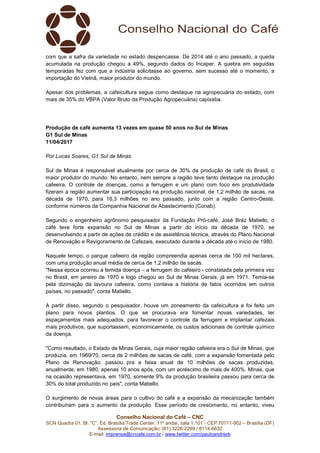 Conselho Nacional do Café – CNC
SCN Quadra 01, Bl. “C”, Ed. Brasília Trade Center, 11º andar, sala 1.101 - CEP 70711-902 – Brasília (DF)
Assessoria de Comunicação: (61) 3226-2269 / 8114-6632
E-mail: imprensa@cncafe.com.br / www.twitter.com/pauloandreck
com que a safra da variedade no estado despencasse. De 2014 até o ano passado, a queda
acumulada na produção chegou a 49%, segundo dados do Incaper. A quebra em seguidas
temporadas fez com que a indústria solicitasse ao governo, sem sucesso até o momento, a
importação do Vietnã, maior produtor do mundo.
Apesar dos problemas, a cafeicultura segue como destaque na agropecuária do estado, com
mais de 35% do VBPA (Valor Bruto da Produção Agropecuária) capixaba.
Produção de café aumenta 13 vezes em quase 50 anos no Sul de Minas
G1 Sul de Minas
11/04/2017
Por Lucas Soares, G1 Sul de Minas
Sul de Minas é responsável atualmente por cerca de 30% da produção de café do Brasil, o
maior produtor do mundo. No entanto, nem sempre a região teve tanto destaque na produção
cafeeira. O controle de doenças, como a ferrugem e um plano com foco em produtividade
fizeram a região aumentar sua participação na produção nacional, de 1,2 milhão de sacas, na
década de 1970, para 16,3 milhões no ano passado, junto com a região Centro-Oeste,
conforme números da Companhia Nacional de Abastecimento (Conab).
Segundo o engenheiro agrônomo pesquisador da Fundação Pró-café, José Bráz Matiello, o
café teve forte expansão no Sul de Minas a partir do início da década de 1970, se
desenvolvendo a partir de ações de crédito e de assistência técnica, através do Plano Nacional
de Renovação e Revigoramento de Cafezais, executado durante a década até o início de 1980.
Naquele tempo, o parque cafeeiro da região compreendia apenas cerca de 100 mil hectares,
com uma produção anual média de cerca de 1,2 milhão de sacas.
"Nessa época ocorreu a temida doença – a ferrugem do cafeeiro - constatada pela primeira vez
no Brasil, em janeiro de 1970 e logo chegou ao Sul de Minas Gerais, já em 1971. Temia-se
pela dizimação da lavoura cafeeira, como contava a história de fatos ocorridos em outros
países, no passado", conta Matiello.
A partir disso, segundo o pesquisador, houve um zoneamento da cafeicultura e foi feito um
plano para novos plantios. O que se procurava era fomentar novas variedades, ter
espaçamentos mais adequados, para favorecer o controle da ferrugem e implantar cafezais
mais produtivos, que suportassem, economicamente, os custos adicionais de controle químico
da doença.
"Como resultado, o Estado de Minas Gerais, cuja maior região cafeeira era o Sul de Minas, que
produzia, em 1969/70, cerca de 2 milhões de sacas de café, com a expansão fomentada pelo
Plano de Renovação, passou pra a faixa anual de 10 milhões de sacas produzidas,
anualmente, em 1980, apenas 10 anos após, com um acréscimo de mais de 400%. Minas, que
na ocasião representava, em 1970, somente 9% da produção brasileira passou para cerca de
30% do total produzido no país", conta Matiello.
O surgimento de novas áreas para o cultivo do café e a expansão da mecanização também
contribuíram para o aumento da produção. Esse período de crescimento, no entanto, viveu
 