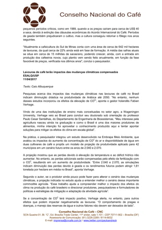 Conselho Nacional do Café – CNC
SCN Quadra 01, Bl. “C”, Ed. Brasília Trade Center, 11º andar, sala 1.101 - CEP 70711-902 – Brasília (DF)
Assessoria de Comunicação: (61) 3226-2269 / 8114-6632
E-mail: imprensa@cncafe.com.br / www.twitter.com/pauloandreck
pequenos períodos críticos, como em 1989, quando a os preços caíram para cerca de US$ 40
a saca, devido à extinção das cláusulas econômicas do Acordo Internacional do Café. Períodos
de geada também prejudicaram o cultivo, mas a cultura conseguiu retomar o fôlego nos anos
seguintes.
"Atualmente a cafeicultura do Sul de Minas conta com uma área de cerca de 642 mil hectares
de lavouras, da qual cerca de 22% ainda está em fase de formação. A média das safras atuais
se situa em cerca de 15 milhões de sacas/ano, podendo crescer, ainda, com a entrada em
produção dos cafeeiros novos, cujo plantio vem sendo feito anualmente, em função da fase
favorável de preços, verificada nos últimos anos", conclui o pesquisador.
Lavouras de café terão impactos das mudanças climáticas compensados
ESALQ/USP
11/04/2017
Texto: Caio Albuquerque
Pesquisas acerca dos impactos das mudanças climáticas nas lavouras de café no Brasil
indicam diminuição drástica na produtividade de Arábica até 2050. “No entanto, nenhum
desses estudos incorporou os efeitos da elevação de CO
2
”, aponta o gestor holandês Fabian
Verhage.
Vindo de uma das instituições de ensino mais conceituadas no setor agro, a Wageningen
University, Verhage veio ao Brasil para concluir seu doutorado sob orientação do professor
Paulo Cesar Sentelhas, do Departamento de Engenharia de Biossistemas. “Meu interesse pela
agricultura nasceu ainda na graduação e como o Brasil é uma dos maiores produtores de
alimentos, minha intenção foi aproveitar o conhecimento produzido aqui e tentar apontar
soluções para mitigar os efeitos do clima em escala global”.
Na prática, o pesquisador integrou um estudo desenvolvido na Embrapa Meio Ambiente, que
avaliou os impactos do aumento da concentração de CO
2
do ar e disponibilidade de água em
duas cultivares de café e propôs um modelo de projeção da produtividade aplicado para 42
municípios em um cenário futuro entre os anos de 2.040 e 2.070.
A projeção mostrou que as perdas devido à elevação da temperatura e ao déficit hídrico irão
aumentar. No entanto, as perdas adicionais serão compensadas pelo efeito da fertilização com
o CO
2
, resultando em um aumento de produtividade. “Entre 2.040 e 2.070, as simulações
indicam diminuição das perdas devido à geada e os rendimentos futuros podem atingir 1,81
tonelada por hectare em média no Brasil”, aponta Verhage.
Segundo o autor, se o produtor ainda pouco pode fazer para alterar o cenário das mudanças
climáticas, a projeção indicada no estudo ajuda a entender melhor o cenário dessa importante
commoditie agrícola. “Esse trabalho ajuda a compreender melhor o impacto dos efeitos do
clima na produção do café brasileiro e direcionar produtores, pesquisadores e formuladores de
políticas e estratégias de mitigação e adaptação da atividade agrícola”.
Se a concentração de CO
2
terá impacto positivo, Verhage alerta, no entanto, para outros
efeitos que podem impactar negativamente as lavouras. “O comportamento de pragas e
doenças, o manejo das reservas de água e outros fatores não devem ser deixados de lado”.
 