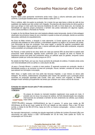 Conselho Nacional do Café – CNC
SCN Quadra 01, Bl. “C”, Ed. Brasília Trade Center, 11º andar, sala 1.101 - CEP 70711-902 – Brasília (DF)
Assessoria de Comunicação: (61) 3226-2269 / 8114-6632
E-mail: imprensa@cncafe.com.br / www.twitter.com/pauloandreck
Espírito Santo pode apresentar rendimento ainda maior. Caso o volume estimado pela Conab se
confirme, a produção brasileira será a menor desde a safra 2011/12.
Para o arábica, além da queda na produção, há o receio de que seja baixa a oferta de café de boa
qualidade nas regiões que não contam com irrigação. Os prejuízos são decorrentes do clima quente e
seco que atingiu a maior parte das lavouras brasileiras de café no início deste ano, da inversão da
bienalidade em algumas praças produtoras e também das podas realizadas em algumas regiões,
como a Zona da Mata e o Noroeste do Paraná.
A região do Sul de Minas Gerais tem sido bastante afetada nesta temporada, devido à forte estiagem
observada nos primeiros meses do ano e também à queda na área em produção, devido ao aumento
das podas, sobretudo do esqueletamento.
Na Zona da Mata mineira, a situação é mais alarmante. A Conab aponta que a forte queda de
produção está atrelada ao clima adverso, à bienalidade negativa na região e ao aumento nas podas,
com diminuição da área em produção. Para essa região, a opinião de agentes consultados pelo
Cepea é divergente. Alguns apostam que o volume estimado pela Conab está condizente, enquanto
outros acreditam em produção ainda menor.
No Paraná, a maior perda foi em área, tendo em vista que apenas 59% da área total no estado está
produzindo nesta temporada. Agentes locais confirmam que a redução da área no Paraná foi
expressiva porque boa parte dos produtores retirou os cafezais após as geadas, enquanto outros
realizaram podas por conta dos baixos preços em 2013.
No estado de São Paulo, por sua vez, houve aumento de produção do arábica. O estado ainda conta
com forte bienalidade entre as safras e o ciclo atual é de alta.
Já para o Cerrado Mineiro, o cenário é mais positivo. É esperado aumento em produção, devido à
bienalidade positiva e ao aumento na área em produção. Houve, também, entrada de novas áreas
que estavam em formação e renovação.
Além disso, a região conta com boa parte das lavouras irrigadas, o que reduziu os danos pela
estiagem. No entanto, colaboradores consultados pelo Cepea não apostam que a produção possa
aumentar na proporção apontada pela Conab, visto que, mesmo com irrigação, os efeitos da
estiagem foram sentidos principalmente nas áreas que contaram com menor volume de chuvas.
Cotações do robusta recuam pelo 2º mês consecutivo
Cepea/Esalq USP
11/06/2014
Os preços do robusta no mercado brasileiro registraram nova queda em maio. A
pressão veio do recuo nos preços do arábica, da forte desvalorização nas cotações
internacionais da variedade e também do bom andamento da colheita, que sinaliza
maior oferta.
O Indicador CEPEA/ESALQ do tipo 6 peneira 13 acima teve média de R$
245,82/saca de 60 kg em maio, queda de 4,3% em relação ao mês anterior. Para o tipo 7/8 bica
corrida, a média foi de R$ 237,91/sc, baixa de 4,5% na mesma comparação – ambos a retirar no
Espírito Santo.
No mercado internacional, o contrato de robusta negociado na Bolsa de Londres (Euronext Liffe) com
vencimento em julho fechou a US$ 1.937/tonelada em 30 de maio, forte queda de 10,6% na
comparação com 30 de abril.
 