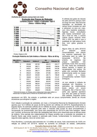 Conselho Nacional do Café – CNC
SCN Quadra 01, Bl. “C”, Ed. Brasília Trade Center, 11º andar, sala 1.101 - CEP 70711-902 – Brasília (DF)
Assessoria de Comunicação: (61) 3226-2269 / 8114-6632
E-mail: imprensa@cncafe.com.br / www.twitter.com/pauloandreck
Colheita do robusta avança bem em maio
A colheita dos grãos de robusta
da safra 2014/15 avançou bem
ao longo de maio. Nas lavouras
capixabas, as atividades de
campo foram iniciadas em abril
e estiveram no pico em maio,
com ritmo bastante acelerado.
Agentes locais consultados
pelo Cepea comentaram que,
até o final do mês, o volume
colhido estava variando entre
30% e 50% da safra e que a
qualidade do café estava muito
boa, com grãos graúdos e
bonitos.
Alguns lotes da safra 2014/15
já estavam sendo
comercializados, com preços
nos mesmos patamares dos
verificados para os cafés da
temporada 2013/14. No
entanto, os negócios nas
praças capixabas não
ganharam muito ritmo ao longo
do mês. Parte dos vendedores
esteve retraída, à espera de
recuperações nos preços. Os
grãos dos contratos fechados
anteriormente (entre os meses
de janeiro e março,
principalmente) também foram
entregues.
Já com relação à colheita da
variedade em Rondônia, a
estimativa de colaboradores
locais esteve um pouco
divergente. Até o final de maio,
parte dos agentes apostava
que 40% dos grãos já haviam
sido colhidos, enquanto outros
apostavam em 60%. No entanto, a qualidade está um pouco comprometida, devido às chuvas
excessivas que atingiram a região.
Com relação à produção da variedade, em maio, a Companhia Nacional de Abastecimento (Conab)
apontou que 12,3 milhões de sacas de 60 kg devem ser colhidas em 2014/15. Especificamente no
Espírito Santo, foi estimada colheita de 9,3 milhões de sacas, expressivo aumento de 13,9% frente a
2013/14. O crescimento esperado pelo setor e indicado pela Conab se deve principalmente à
recuperação da produtividade, que havia sido prejudicada em 2013/14 pela forte estiagem. Neste
ano, contudo, as lavouras não foram tão castigadas pelo clima como observado para as demais áreas
de arábica. Uma parcela dos colaboradores do Cepea acredita que a produção da variedade no
Espírito Santo seja ainda superior à estimada pela Conab, fundamentada no rendimento, que,
segundo estes agentes, deve ser ainda maior.
Para Rondônia, a produção está estimada em 1,6 milhão de sacas, forte crescimento de 19,8% em
relação ao colhido em 2013/14. Apesar do aumento na produção do estado, cafeicultores
 