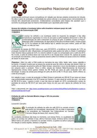 Conselho Nacional do Café – CNC
SCN Quadra 01, Bl. “C”, Ed. Brasília Trade Center, 11º andar, sala 1.101 - CEP 70711-902 – Brasília (DF)
Assessoria de Comunicação: (61) 3226-2269 / 8114-6632
E-mail: imprensa@cncafe.com.br / www.twitter.com/pauloandreck
rondonienses continuam pouco competitivos em relação aos demais estados produtores de robusta.
Os altos custos de produção, a atratividade de outras culturas e os preços pouco remuneradores do
robusta têm desanimado produtores. Colaboradores consultados pelo Cepea não apostam que o
aumento na produção seja na mesma intensidade que o apontado pela Conab.
Avanço da colheita e incertezas sobre safra brasileira reduzem preço do café
Assessoria de Comunicação CNA
11/06/2014
O avanço da colheita e as incertezas sobre os impactos da estiagem e das altas
temperaturas registradas no início do ano para a safra brasileira diminuíram o ritmo de
comercialização de café e reduziram os preços do grão. O boletim “Custos e Preços”,
elaborado pela Confederação da Agricultura e Pecuária do Brasil (CNA), mostra queda
de 13,7% na cotação do café arábica tipo 6, bebida dura para melhor, posto em São
Paulo, no mês de maio.
A avaliação da equipe da CNA indica que, para 2014/2015, a tendência é de retração de 1,5% na
produção mundial de café, influenciada, principalmente pela quebra de safra no Brasil. A estimativa
mais recente indica queda de 9,2% no volume colhido no país na comparação com a safra de 2013.
No mundo, a safra de arábica deve cair mais de 5% e de robusta deve crescer 3%, apesar da queda
na produção da Indonésia, onde os produtores devem colher 8,9 milhões de sacas contra 9,5 milhões
de sacas no atual ciclo.
Prejuízos – Além do café, a CNA avalia os mercados de soja, milho, feijão, leite, cacau, algodão e
boi gordo. O boletim mostra que os preços de venda da saca de milho e de soja não devem cobrir os
custos de produção da próxima safra em Mato Grosso, reduzindo o lucro da atividade ou resultando
em prejuízo para o produtor. Para o milho, estudo do Instituto Mato-Grossense de Economia
Agropecuária (Imea) indica gastos médios de R$ 19,59 por saca do grão produzido com alta
tecnologia. O preço do cereal para entrega em julho de 2015 é R$ 11,79 por saca, 39,8% inferior ao
custo de produção.
Em relação à soja, o custo de produção no Mato Grosso é estimado em R$ 46,72 por saca em áreas
cuja produtividade esperada é de 52,5 sacas por hectare. O valor atual de venda da soja – de cerca
de R$ 56,35 a saca – supera o custo, o que não deve se repetir em 2015, considerando o preço de
paridade de cerca de R$ 45,37 por saca para março do ano que vem, época da colheita da nova
safra.
Veja o documento em http://www.canaldoprodutor.com.br/sites/default/files/sut%20boletim-custos-e-
precos%2003jun2014.pdf.
Colheita de café no Cerrado Mineiro chega a 10% do previsto
Agência Safras
11/06/2014
Lessandro Carvalho
A evolução da colheita da safra de café 2014 no cerrado mineiro
está dentro da normalidade, alcançando 10% do total. A estimativa
é do presidente da Federação dos Cafeicultores do Cerrado,
Francisco Sérgio de Assis (foto: arquivo CNC).
As condições climáticas são boas no momento, com tempo firme, e a qualidade dos
grãos no começo da colheita é boa, afirma Francisco Assis. Embora tenha ocorrido
déficit hídrico em janeiro e fevereiro no cerrado mineiro, a quebra na safra é pequena
em relação a outras regiões, destaca o dirigente.
 