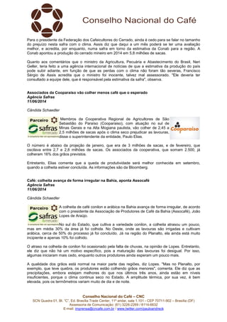 Conselho Nacional do Café – CNC
SCN Quadra 01, Bl. “C”, Ed. Brasília Trade Center, 11º andar, sala 1.101 - CEP 70711-902 – Brasília (DF)
Assessoria de Comunicação: (61) 3226-2269 / 8114-6632
E-mail: imprensa@cncafe.com.br / www.twitter.com/pauloandreck
Para o presidente da Federação dos Cafeicultores do Cerrado, ainda é cedo para se falar no tamanho
do prejuízo nesta safra com o clima. Assis diz que daqui a um mês poderá se ter uma avaliação
melhor, e acredita, por enquanto, numa safra em torno da estimativa da Conab para a região. A
Conab apontou a produção do cerrado mineiro em 2014 em 5,8 milhões de sacas.
Quanto aos comentários que o ministro da Agricultura, Pecuária e Abastecimento do Brasil, Neri
Geller, teria feito a uma agência internacional de notícias de que a estimativa da produção do país
pode subir adiante, em função de que as perdas com o clima não foram tão severas, Francisco
Sérgio de Assis acredita que o ministro foi inocente, talvez mal assessorado. "Ele deveria ter
consultado a equipe dele, que é responsável pela estimativa da safra", observa.
Associados da Cooparaiso vão colher menos café que o esperado
Agência Safras
11/06/2014
Cândida Schaedler
Membros da Cooperativa Regional de Agricultores de São
Sebastião do Paraíso (Cooparaiso), com atuação no sul de
Minas Gerais e na Alta Mogiana paulista, vão colher de 2,45 a
2,5 milhões de sacas após o clima seco prejudicar as lavouras,
disse o superintendente da entidade, Paulo Elias.
O número é abaixo da projeção de janeiro, que era de 3 milhões de sacas, e de fevereiro, que
oscilava entre 2,7 e 2,8 milhões de sacas. Os associados da cooperativa, que somam 2.500, já
colheram 16% dos grãos previstos.
Entretanto, Elias comenta que a queda de produtividade será melhor conhecida em setembro,
quando a colheita estiver concluída. As informações são da Bloomberg.
Café: colheita avança de forma irregular na Bahia, aponta Assocafé
Agência Safras
11/06/2014
Cândida Schaedler
A colheita de café conilon e arábica na Bahia avança de forma irregular, de acordo
com o presidente da Associação de Produtores de Café da Bahia (Assocafé), João
Lopes de Araújo.
No sul do Estado, que cultiva a variedade conilon, a colheita atrasou um pouco,
mas em média 30% da área já foi colhida. No Oeste, onde as lavouras são irrigadas e cultivam
arábica, cerca de 50% do processo já foi concluído. Já na região do Planalto, ela ainda está muito
incipiente e apenas 10% foi colhido.
O atraso na colheita de conilon foi ocasionado pela falta de chuvas, na opinião de Lopes. Entretanto,
ele diz que não há um motivo específico, pois a maturação das lavouras foi desigual. Por isso,
algumas iniciaram mais cedo, enquanto outros produtores ainda esperam um pouco mais.
A qualidade dos grãos está normal na maior parte das regiões, diz Lopes. "Mas no Planalto, por
exemplo, que teve quebra, os produtores estão colhendo grãos menores", comenta. Ele diz que as
precipitações, embora estejam melhores do que nos últimos três anos, ainda estão em níveis
insuficientes, porque o clima continua seco no Estado. A amplitude térmica, por sua vez, é bem
elevada, pois os termômetros variam muito de dia e de noite.
 