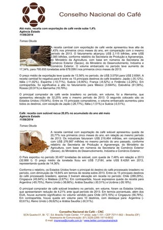 Conselho Nacional do Café – CNC
SCN Quadra 01, Bl. “C”, Ed. Brasília Trade Center, 11º andar, sala 1.101 - CEP 70711-902 – Brasília (DF)
Assessoria de Comunicação: (61) 3226-2269 / 8114-6632
E-mail: imprensa@cncafe.com.br / www.twitter.com/pauloandreck
Até maio, receita com exportação de café verde sobe 1,4%
Agência Estado
11/06/2014
Tomas Okuda
A receita cambial com exportação de café verde apresentou leve alta de
1,43% nos primeiros cinco meses do ano, em comparação com o mesmo
período de 2013. O faturamento alcançou US$ 2,115 bilhões, ante US$
2,085 bilhões, conforme relatório da Secretaria de Produção e Agroenergia,
do Ministério da Agricultura, com base em números da Secretaria de
Comércio Exterior (Secex), do Ministério do Desenvolvimento, Indústria e
Comércio Exterior. O volume embarcado no período teve aumento de
17,34%, para 795.655 toneladas ante 678.099 t nos primeiros cinco meses de 2013.
O preço médio de exportação teve queda de 13,56% no período, de US$ 3.075/t para US$ 2.658/t. A
receita cambial foi negativa para 6 entre os 15 principais destinos do café brasileiro: Japão (-35,12%),
Itália (-11,82%), Espanha (-10,71%), Suécia (-6,90%), França (-8,52%) e Finlândia (-2,26%). Em
contrapartida, foi significativa a alta no faturamento para México (3.844%), Eslovênia (61,58%),
Rússia (20,91%) e Alemanha (18,79%).
O principal comprador de café verde brasileiro no período, em volume, foi a Alemanha, que
apresentou elevação de 32,25% ante o mesmo período de 2013. O segundo colocado são os
Estados Unidos (19,04%). Entre os 15 principais compradores, o volume embarcado aumentou para
todos os destinos, com exceção de Japão (-26,77%), Itália (-1,51%) e Suécia (-0,51%).
Café: receita com solúvel recua 20,8% no acumulado do ano até maio
Agência Estado
11/06/2014
Tomas Okuda
A receita cambial com exportação de café solúvel apresentou queda de
20,77% nos primeiros cinco meses do ano, em relação ao mesmo período
de 2013. Os industriais faturaram US$ 219,464 milhões, em comparação
com US$ 276,987 milhões no mesmo período do ano passado, conforme
relatório da Secretaria de Produção e Agroenergia, do Ministério da
Agricultura, com base em números da Secretaria de Comércio Exterior
(Secex), do Ministério do Desenvolvimento, Indústria e Comércio Exterior.
O País exportou no período 30.407 toneladas de solúvel, com queda de 7,48% em relação a 2013
(32.866 t). O preço médio da tonelada ficou em US$ 7.218/t, ante US$ 8.428/t em 2013,
representando queda de 14,36%.
Conforme o relatório, os Estados Unidos foram o principal do destino do café processado brasileiro no
período, com diminuição de 19,84% em termos de receita sobre 2013. Entre os 15 principais destinos
do café processado brasileiro, apenas 3 tiveram elevação em receita no período: Chile (288,29%),
Cingapura (45,94%) e Malásia (2,67%). Em contrapartida, houve expressiva queda da receita para
Argentina (-65,75%), Reino Unido (-38,66%), Arábia Saudita (-30,51%) e Ucrânia (-28,18%).
O principal comprador de café solúvel brasileiro no período, em volume, foram os Estados Unidos,
que apresentaram redução de 4,21% ante igual período de 2013. Em termos porcentuais, além dos
EUA, houve aumento significativo no volume vendido para Chile (473,16%) e Cingapura (56,76%).
Em contrapartida, houve queda em volume para 10 destinos, com destaque para: Argentina (-
63,61%), Reino Unido (-39,62%) e Arábia Saudita (-30,51%).
 