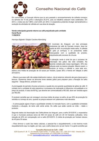 Conselho Nacional do Café – CNC
SCN Quadra 01, Bl. “C”, Ed. Brasília Trade Center, 11º andar, sala 1.101 - CEP 70711-902 – Brasília (DF)
Assessoria de Comunicação: (61) 3226-2269 / 8114-6632
E-mail: imprensa@cncafe.com.br / www.twitter.com/pauloandreck
Em comunicado, a Cooxupé informa que no ano passado o acompanhamento da colheita começou
na semana de 15 de junho e alcançava 20,31%, pois os trabalhos estavam mais acelerados. Em
2013, o índice era de 7,86% e de 6,32% em 2012. A cooperativa pretende divulgar semanalmente a
evolução da atividade de colheita em sua área de atuação.
Venda antecipada garante retorno ao café prejudicado pela umidade
Canal Rural
11/06/2015
Henrique Bighetti / Edição Caroline Kleinübing
O município de Araguari, um dos principais
produtores de café do Cerrado mineiro, deve ter
queda de 40% na produção nesta safra. A colheita
do grão já começou e os produtores estão
preocupados com a qualidade do produto,
prejudicada pelo excesso de chuvas.
A coloração verde é sinal de que o processo de
maturação dos grãos não está completo. Na
fazenda visitada pela nossa reportagem, 40% dos
cafezais está na mesma situação. Mesmo assim, o
produtor já iniciou a colheita e, para este ano,
estima uma média de produção de 30 sacas por hectare, quase 30% a menos em relação à safra
2014/2015.
– Mesmo que esse café não esteja totalmente maduro, nós já estamos retirando ele para desocupar a
lavoura. Queremos deixar as lavouras livres desses grãos para preparar para a floração da safra
seguinte – Sergio Bronzi, produtor rural.
A prorrogação do período chuvoso provocou a queda de uma grande quantidade de grãos de café. O
contato com a umidade do solo prejudicou o processou de maturação e influenciou na qualidade e no
preço do produto. A saca de 60 Kg, que deveria ser comercializada a R$ 350, deve ser vendida agora
por R$ 250.
O produtor acredita que vai conseguir uma boa média de preço na safra, já que 40% da produção foi
vendida no começo do ano, quando os preços estavam em patamares mais elevados.
– A preocupação agora é fazer a quantidade vendida no mercado futuro, com a qualidade contratada
mediante a situação, de tanto café verde ainda. Os cafés que estão caindo ao chão – relata o
produtor.
Segundo dados da Associação dos Cafeicultores de Araguari, para a safra 2015/2016, a expectativa
é que o município produza cerca de 400 mil sacas de café em 20 mil hectares cultivados. Uma
redução de 42% em comparação com a safra 2014/2015. A média de produção por hectare reduziu
de 40 para 30 sacas.
– Para diminuir o custo dos tratos culturais, o pessoal faz o esqueletamento, e nós tivemos muito
esqueletamento aqui na região, por isso, que a safra desse ano vai ser menor. E a gente acredita que
 