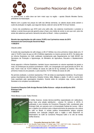 Conselho Nacional do Café – CNC
SCN Quadra 01, Bl. “C”, Ed. Brasília Trade Center, 11º andar, sala 1.101 - CEP 70711-902 – Brasília (DF)
Assessoria de Comunicação: (61) 3226-2269 / 8114-6632
E-mail: imprensa@cncafe.com.br / www.twitter.com/pauloandreck
no próximo ano, a safra deve ser bem maior aqui na região – aposta Cláudio Morales Garcia,
presidente da Associação.
Mesmo com a queda nos preços do café nas últimas semanas, os valores atuais ainda cobrem o
custo de produção na região, que segundo Garcia, está em cerca de R$ 10 mil por hectare.
– Como nós acreditamos que 2016 será uma safra alta, nós estamos incentivando o produtor a
realizar a venda futura para ele garantir preço e fazer uma média de venda no ano que vem, pois nós
ainda não sabemos qual será o tamanho da safra no Brasil – indica o presidente.
Receita das exportações de café cresce 15,05% nos 5 primeiros meses de 2015
Assessoria de Comunicação Social do Mapa
11/06/2015
Cláudia Lafetá
A receita das exportações de café chegou a U$ 2,7 bilhões nos cinco primeiros meses deste ano. O
valor é 15,05% maior do que os U$ 2,3 bilhões registrados no mesmo período de 2014. Os dados são
do Informe Estatístico do Café, publicado mensalmente pelo Departamento do Café (DCAF) da
Secretaria de Produção e Agroenergia, do Ministério da Agricultura, Pecuária e Abastecimento
(Mapa).
Ainda segundo o Informe Estatístico, também houve crescimento no volume exportado de janeiro a
maio. Os embarques do produto aumentaram 1,85%, em comparação com igual período de 2014. Ao
todo, foram mais de 15,010 milhões de sacas de café de 60 kg vendidas ao exterior. Nos cinco
primeiros meses do ano passado, o país exportou 14,737 milhões de sacas de café.
No período analisado, o produto representou 7,9% de todas as exportações brasileiras. Os principais
países importadores são Alemanha, Estados Unidos, Itália, Bélgica e Japão. O café é o quinto item
mais exportado pelo agronegócio brasileiro, ficando atrás do complexo soja, carnes, produtos
florestais e do complexo sucroalcooleiro.
Consórcio Pesquisa Café divulga Revista Coffee Science - edição de abril/junho 2015
Embrapa Café
11/06/2015
Flávia Bessa e Lucas Tadeu Ferreira
A Coffee Science, revista técnico-científica especializada em cafeicultura,
lança mais uma edição (abril/junho - volume 10, número 2, 2015). A
publicação é uma iniciativa do Consórcio Pesquisa Café, coordenado pela
Embrapa Café, em parceria com a Universidade Federal de Lavras - Ufla e
tem o objetivo de contribuir para o desenvolvimento da pesquisa e da cultura
do café no Brasil. A revista publica trimestralmente artigos originais
completos com tradução integral para o inglês e está disponível no
Observatório do Café do Consórcio Pesquisa Café e no site da revista
Coffee Science.
 