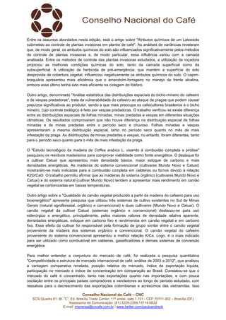 Conselho Nacional do Café – CNC
SCN Quadra 01, Bl. “C”, Ed. Brasília Trade Center, 11º andar, sala 1.101 - CEP 70711-902 – Brasília (DF)
Assessoria de Comunicação: (61) 3226-2269 / 8114-6632
E-mail: imprensa@cncafe.com.br / www.twitter.com/pauloandreck
Entre os assuntos abordados nesta edição, está o artigo sobre "Atributos químicos de um Latossolo
submetido ao controle de plantas invasoras em plantio de café". As análises de variâncias revelaram
que, de modo geral, os atributos químicos do solo são influenciados significativamente pelos métodos
de controle de plantas invasoras e, de modo particular, essa influência variou com a camada
analisada. Entre os métodos de controle das plantas invasoras estudados, a utilização da roçadora
propiciou as melhores condições químicas do solo, tanto da camada superficial como da
subsuperficial. A utilização de herbicida de pré-emergência, que mantém a superfície do solo
desprovida de cobertura vegetal, influenciou negativamente os atributos químicos do solo. O capim-
braquiária apresentou mais eficiência que o amendoim-forrageiro no manejo da frente alcalina,
embora esse último tenha sido mais eficiente na ciclagem do fósforo.
Outro artigo, denominado "Análise estatística das distribuições espaciais do bicho-mineiro do cafeeiro
e de vespas predadoras", trata da vulnerabilidade do cafeeiro ao ataque de pragas que podem causar
prejuízos significativos ao produtor, sendo a que mais preocupa os cafeicultores brasileiros é o bicho
mineiro, cujo controle biológico é feito por vespas predadoras. O trabalho verificou se existe diferença
entre as distribuições espaciais de folhas minadas, minas predadas e vespas em diferentes situações
climáticas. Os resultados comprovaram que não houve diferença na distribuição espacial de folhas
minadas e de minas predadas entre o período seco e chuvoso. Folhas minadas e vespas
apresentaram a mesma distribuição espacial, tanto no período seco quanto no mês de mais
infestação da praga. As distribuições de minas predadas e vespas, no entanto, foram diferentes, tanto
para o período seco quanto para o mês de mais infestação da praga.
O "Estudo tecnológico da madeira de Coffea arabica L. visando à combustão completa e pirólise"
pesquisou os resíduos madeireiros para comprovar viabilidade como fonte energética. O destaque foi
a cultivar Catuaí que apresentou mais densidade básica, maior estoque de carbono e mais
densidades energéticas. As madeiras do sistema convencional (cultivares Mundo Novo e Catuaí)
mostraram-se mais indicadas para a combustão completa em caldeiras ou fornos devido à relação
K2O/CaO. O trabalho permitiu afirmar que as madeiras do sistema orgânico (cultivares Mundo Novo e
Catuaí) e do sistema natural (cultivar Mundo Novo) tendem a apresentar mais rendimento em carvão
vegetal se carbonizadas em baixas temperaturas.
Outro artigo sobre a "Qualidade do carvão vegetal produzido a partir da madeira do cafeeiro para uso
bioenergético" apresenta pesquisa que utilizou três sistemas de cultivo existentes no Sul de Minas
Gerais (natural agroflorestal, orgânico e convencional) e duas cultivares (Mundo Novo e Catuaí). O
carvão vegetal da cultivar Catuaí (sistemas orgânico e convencional) destacou-se para uso
siderúrgico e energético, principalmente, pelos maiores valores de densidade relativa aparente,
densidades energéticas, estoque em carbono fixo e rendimentos em carvão vegetal e em carbono
fixo. Esse efeito da cultivar foi responsável pela formação de grupo similar entre o carvão vegetal
proveniente da madeira dos sistemas orgânico e convencional. O carvão vegetal do cafeeiro
proveniente do sistema convencional apresentou a melhor relação K/Ca. Logo, é o mais indicado
para ser utilizado como combustível em caldeiras, gaseificadores e demais sistemas de conversão
energética.
Para melhor entender a conjuntura do mercado de café, foi realizada a pesquisa quantitativa
"Competitividade e estrutura de mercado internacional de café: análise de 2003 a 2012", que analisou
a vantagem comparativa revelada, posição relativa do mercado, índice de exportação líquida,
participação no mercado e índice de concentração em comparação ao Brasil. Constatou-se que o
mercado do café é concentrado, tanto nas exportações quanto nas importações, e com pouca
oscilação entre os principais países compradores e vendedores ao longo do período estudado, com
ressalvas para o decrescimento das exportações colombianas e acréscimos das vietnamitas. Isso
 