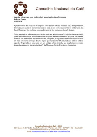 Conselho Nacional do Café – CNC
SCN Quadra 01, Bl. “C”, Ed. Brasília Trade Center, 11º andar, sala 1.101 - CEP 70711-902 – Brasília (DF)
Assessoria de Comunicação: (61) 3226-2269 / 8114-6632
E-mail: imprensa@cncafe.com.br / www.twitter.com/pauloandreck
Uganda: clima mais seco pode reduzir exportações de café robusta
Agência Estado
11/07/2016
A produtividade das lavouras da segunda safra de café robusta no oeste e sul da Uganda tem
diminuído por causa do clima mais seco no país, o que vem prejudicando os embarques, diz
David Muwonge, vice-chefe da associação nacional dos produtores de café do país.
Como resultado, o volume das exportações pode ser reduzido para 3,6 milhões de sacas de 60
quilos nesta temporada, muito mais baixos do que a previsão anterior do grupo de 3,8 milhões
de sacas. Os embarques reduziram em 14%, em junho, a segunda queda mensal consecutiva,
em meio a menores entregas de uma região que representa 45% da produção total do café da
Uganda. "O período de seca veio em um estágio crítico, impediu que as plantas em muitas
áreas alcançassem a plena maturidade", diz Muwonge. Fonte: Dow Jones Newswires.
 