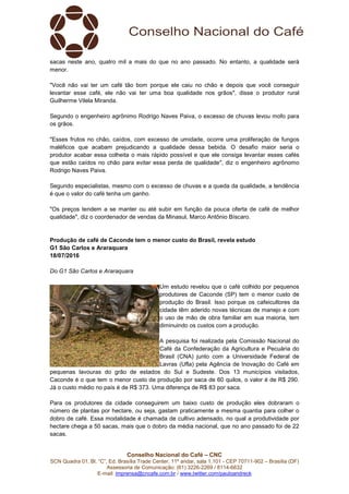 Conselho Nacional do Café – CNC
SCN Quadra 01, Bl. “C”, Ed. Brasília Trade Center, 11º andar, sala 1.101 - CEP 70711-902 – Brasília (DF)
Assessoria de Comunicação: (61) 3226-2269 / 8114-6632
E-mail: imprensa@cncafe.com.br / www.twitter.com/pauloandreck
sacas neste ano, quatro mil a mais do que no ano passado. No entanto, a qualidade será
menor.
"Você não vai ter um café tão bom porque ele caiu no chão e depois que você conseguir
levantar esse café, ele não vai ter uma boa qualidade nos grãos", disse o produtor rural
Guilherme Vilela Miranda.
Segundo o engenheiro agrônimo Rodrigo Naves Paiva, o excesso de chuvas levou mofo para
os grãos.
"Esses frutos no chão, caídos, com excesso de umidade, ocorre uma proliferação de fungos
maléficos que acabam prejudicando a qualidade dessa bebida. O desafio maior seria o
produtor acabar essa colheita o mais rápido possível e que ele consiga levantar esses cafés
que estão caídos no chão para evitar essa perda de qualidade", diz o engenheiro agrônomo
Rodrigo Naves Paiva.
Segundo especialistas, mesmo com o excesso de chuvas e a queda da qualidade, a tendência
é que o valor do café tenha um ganho.
"Os preços tendem a se manter ou até subir em função da pouca oferta de café de melhor
qualidade", diz o coordenador de vendas da Minasul, Marco Antônio Bíscaro.
Produção de café de Caconde tem o menor custo do Brasil, revela estudo
G1 São Carlos e Araraquara
18/07/2016
Do G1 São Carlos e Araraquara
Um estudo revelou que o café colhido por pequenos
produtores de Caconde (SP) tem o menor custo de
produção do Brasil. Isso porque os cafeicultores da
cidade têm aderido novas técnicas de manejo e com
o uso de mão de obra familiar em sua maioria, tem
diminuindo os custos com a produção.
A pesquisa foi realizada pela Comissão Nacional do
Café da Confederação da Agricultura e Pecuária do
Brasil (CNA) junto com a Universidade Federal de
Lavras (Ufla) pela Agência de Inovação do Café em
pequenas lavouras do grão de estados do Sul e Sudeste. Dos 13 municípios visitados,
Caconde é o que tem o menor custo de produção por saca de 60 quilos, o valor é de R$ 290.
Já o custo médio no país é de R$ 373. Uma diferença de R$ 83 por saca.
Para os produtores da cidade conseguirem um baixo custo de produção eles dobraram o
número de plantas por hectare, ou seja, gastam praticamente a mesma quantia para colher o
dobro de café. Essa modalidade é chamada de cultivo adensado, no qual a produtividade por
hectare chega a 50 sacas, mais que o dobro da média nacional, que no ano passado foi de 22
sacas.
 