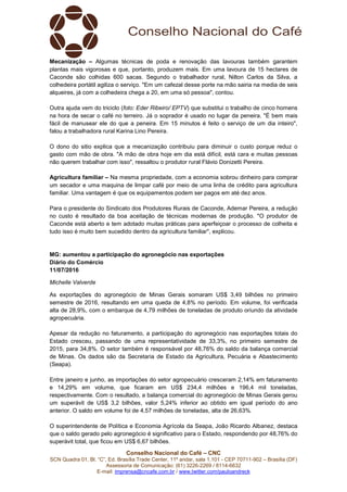 Conselho Nacional do Café – CNC
SCN Quadra 01, Bl. “C”, Ed. Brasília Trade Center, 11º andar, sala 1.101 - CEP 70711-902 – Brasília (DF)
Assessoria de Comunicação: (61) 3226-2269 / 8114-6632
E-mail: imprensa@cncafe.com.br / www.twitter.com/pauloandreck
Mecanização – Algumas técnicas de poda e renovação das lavouras também garantem
plantas mais vigorosas e que, portanto, produzem mais. Em uma lavoura de 15 hectares de
Caconde são colhidas 600 sacas. Segundo o trabalhador rural, Nilton Carlos da Silva, a
colhedeira portátil agiliza o serviço. "Em um cafezal desse porte na mão sairia na media de seis
alqueires, já com a colhedeira chega a 20, em uma só pessoa", contou.
Outra ajuda vem do triciclo (foto: Eder Ribeiro/ EPTV) que substitui o trabalho de cinco homens
na hora de secar o café no terreiro. Já o soprador é usado no lugar da peneira. "É bem mais
fácil de manusear ele do que a peneira. Em 15 minutos é feito o serviço de um dia inteiro",
falou a trabalhadora rural Karina Lino Pereira.
O dono do sitio explica que a mecanização contribuiu para diminuir o custo porque reduz o
gasto com mão de obra. "A mão de obra hoje em dia está difícil, está cara e muitas pessoas
não querem trabalhar com isso", ressaltou o produtor rural Flávio Donizetti Pereira.
Agricultura familiar – Na mesma propriedade, com a economia sobrou dinheiro para comprar
um secador e uma maquina de limpar café por meio de uma linha de crédito para agricultura
familiar. Uma vantagem é que os equipamentos podem ser pagos em até dez anos.
Para o presidente do Sindicato dos Produtores Rurais de Caconde, Ademar Pereira, a redução
no custo é resultado da boa aceitação de técnicas modernas de produção. "O produtor de
Caconde está aberto e tem adotado muitas práticas para aperfeiçoar o processo de colheita e
tudo isso é muito bem sucedido dentro da agricultura familiar", explicou.
MG: aumentou a participação do agronegócio nas exportações
Diário do Comércio
11/07/2016
Michelle Valverde
As exportações do agronegócio de Minas Gerais somaram US$ 3,49 bilhões no primeiro
semestre de 2016, resultando em uma queda de 4,8% no período. Em volume, foi verificada
alta de 28,9%, com o embarque de 4,79 milhões de toneladas de produto oriundo da atividade
agropecuária.
Apesar da redução no faturamento, a participação do agronegócio nas exportações totais do
Estado cresceu, passando de uma representatividade de 33,3%, no primeiro semestre de
2015, para 34,8%. O setor também é responsável por 48,76% do saldo da balança comercial
de Minas. Os dados são da Secretaria de Estado da Agricultura, Pecuária e Abastecimento
(Seapa).
Entre janeiro e junho, as importações do setor agropecuário cresceram 2,14% em faturamento
e 14,29% em volume, que ficaram em US$ 234,4 milhões e 196,4 mil toneladas,
respectivamente. Com o resultado, a balança comercial do agronegócio de Minas Gerais gerou
um superávit de US$ 3,2 bilhões, valor 5,24% inferior ao obtido em igual período do ano
anterior. O saldo em volume foi de 4,57 milhões de toneladas, alta de 26,63%.
O superintendente de Política e Economia Agrícola da Seapa, João Ricardo Albanez, destaca
que o saldo gerado pelo agronegócio é significativo para o Estado, respondendo por 48,76% do
superávit total, que ficou em US$ 6,67 bilhões.
 