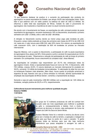 Conselho Nacional do Café – CNC
SCN Quadra 01, Bl. “C”, Ed. Brasília Trade Center, 11º andar, sala 1.101 - CEP 70711-902 – Brasília (DF)
Assessoria de Comunicação: (61) 3226-2269 / 8114-6632
E-mail: imprensa@cncafe.com.br / www.twitter.com/pauloandreck
“O que podemos destacar de positivo é o aumento da participação dos produtos do
agronegócio na pauta exportadora do Estado, que atingiu 34,8% das exportações totais. Outro
fator é que estamos com um saldo positivo na balança do setor de US$ 3,2 bilhões. Se
olharmos o saldo total das exportações de Minas, metade do valor é proveniente do
agronegócio. Isto mostrando a importância do setor no atual momento econômico”.
De acordo com o levantamento da Seapa, as exportações de café, principal produto da pauta
exportadora do agronegócio, recuaram expressivos 19% no faturamento, encerrando o primeiro
semestre com US$ 1,5 bilhão, ante o valor de US$ 1,86 bilhão.
A retração no faturamento ocorreu devido ao menor preço pago pela tonelada do grão.
Enquanto o preço médio praticado ao longo dos primeiros seis meses de 2015 foi de US$ 3,32
mil, neste ano, o valor recuou para US$ 2,49, valor 25% menor. Em volume, as exportações de
café cresceram 6,9%, com a destinação de 604 mil toneladas do produto ao mercado
internacional.
Segundo Albanez, com a queda no faturamento, a participação do café na pauta exportadora
do agronegócio ficou abaixo de 50%. Entre janeiro e junho o produto foi responsável por 43,2%
dos embarques do setor. “Observamos a redução da participação do café ao longo do primeiro
semestre. Em contrapartida, houve crescimento do complexo soja”, disse Albanez.
As exportações do complexo soja responderam por 20,1% dos embarques totais do
agronegócio mineiro. Antes a representatividade ficava em torno de 15%. O faturamento, US$
703 milhões, cresceu 22,6%. O volume destinado ao mercado internacional foi ampliado em
36,2%, somando 1,9 milhão de toneladas comercializadas. “A valorização do dólar fez com que
os embarques ficassem mais atraentes. Além disso, houve queda na produção americana e
argentina de soja, fazendo com que a China entrasse no mercado, abrindo oportunidade de
ampliação das exportações de Minas Gerais”, comentou o representante da Seapa.
Somente a soja em grão movimentou US$ 663 milhões com a exportação de 1,85 milhão de
toneladas, variação positiva de 29,2% e 41%, respectivamente.
Cafeicultoras buscam treinamento para melhorar qualidade do grão
Sistema FAEMG
11/07/2016
Lisa Fávaro
Um grupo de 12 mulheres produtoras de café de Lambari tem
buscado cada vez mais capacitação para melhorar a qualidade
do grão e, consequentemente a bebida. Com o intuito de
aprimorar as técnicas no terreiro, elas participaram do Curso de
Preparo de Café Via Seca do Senar Minas.
Gustavo Mendes Vieira foi o instrutor e ensinou às alunas como
deve ser o manejo do café no terreiro, a operação e rodagem do
grão para que fique no ponto de ir para o secador. “A gente
repassa todas as técnicas para que não haja nenhuma
interferência que possa atrapalhar a secagem do café e,
 