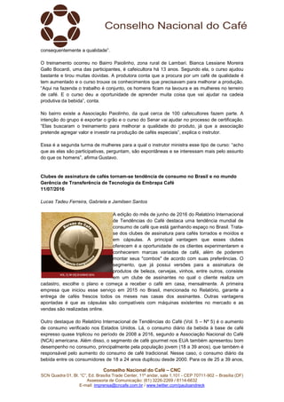 Conselho Nacional do Café – CNC
SCN Quadra 01, Bl. “C”, Ed. Brasília Trade Center, 11º andar, sala 1.101 - CEP 70711-902 – Brasília (DF)
Assessoria de Comunicação: (61) 3226-2269 / 8114-6632
E-mail: imprensa@cncafe.com.br / www.twitter.com/pauloandreck
consequentemente a qualidade”.
O treinamento ocorreu no Bairro Paiolinho, zona rural de Lambari. Bianca Lessiane Moreira
Gallo Bocardi, uma das participantes, é cafeicultora há 13 anos. Segundo ela, o curso ajudou
bastante e tirou muitas dúvidas. A produtora conta que a procura por um café de qualidade é
tem aumentado e o curso trouxe os conhecimentos que precisavam para melhorar a produção.
“Aqui na fazenda o trabalho é conjunto, os homens ficam na lavoura e as mulheres no terreiro
de café. E o curso deu a oportunidade de aprender muita coisa que vai ajudar na cadeia
produtiva da bebida”, conta.
No bairro existe a Associação Paiolinho, da qual cerca de 100 cafeicultores fazem parte. A
intenção do grupo é exportar o grão e o curso do Senar vai ajudar no processo de certificação.
“Elas buscaram o treinamento para melhorar a qualidade do produto, já que a associação
pretende agregar valor e investir na produção de cafés especiais”, explica o instrutor.
Essa é a segunda turma de mulheres para a qual o instrutor ministra esse tipo de curso: “acho
que as elas são participativas, perguntam, são espontâneas e se interessam mais pelo assunto
do que os homens”, afirma Gustavo.
Clubes de assinatura de cafés tornam-se tendência de consumo no Brasil e no mundo
Gerência de Transferência de Tecnologia da Embrapa Café
11/07/2016
Lucas Tadeu Ferreira, Gabriela e Jamilsen Santos
A edição do mês de junho de 2016 do Relatório Internacional
de Tendências do Café destaca uma tendência mundial de
consumo de café que está ganhando espaço no Brasil. Trata-
se dos clubes de assinatura para cafés torrados e moídos e
em cápsulas. A principal vantagem que esses clubes
oferecem é a oportunidade de os clientes experimentarem e
conhecerem marcas variadas de café, além de poderem
montar seus "combos" de acordo com suas preferências. O
segmento, que já possui versões para a assinatura de
produtos de beleza, cervejas, vinhos, entre outros, consiste
em um clube de assinantes no qual o cliente realiza um
cadastro, escolhe o plano e começa a receber o café em casa, mensalmente. A primeira
empresa que iniciou esse serviço em 2015 no Brasil, mencionada no Relatório, garante a
entrega de cafés frescos todos os meses nas casas dos assinantes. Outras vantagens
apontadas é que as cápsulas são compatíveis com máquinas existentes no mercado e as
vendas são realizadas online.
Outro destaque do Relatório Internacional de Tendências do Café (Vol. 5 – Nº 5) é o aumento
de consumo verificado nos Estados Unidos. Lá, o consumo diário da bebida à base de café
expresso quase triplicou no período de 2008 a 2016, segundo a Associação Nacional do Café
(NCA) americana. Além disso, o segmento de café gourmet nos EUA também apresentou bom
desempenho no consumo, principalmente pela população jovem (18 a 39 anos), que também é
responsável pelo aumento do consumo de café tradicional. Nesse caso, o consumo diário da
bebida entre os consumidores de 18 a 24 anos duplicou desde 2000. Para os de 25 a 39 anos,
 