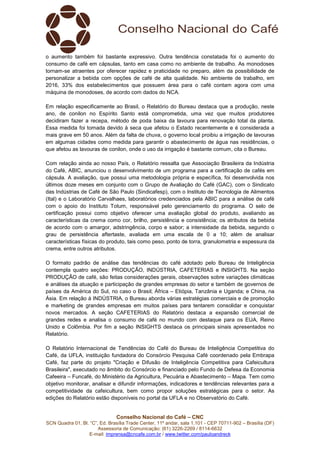 Conselho Nacional do Café – CNC
SCN Quadra 01, Bl. “C”, Ed. Brasília Trade Center, 11º andar, sala 1.101 - CEP 70711-902 – Brasília (DF)
Assessoria de Comunicação: (61) 3226-2269 / 8114-6632
E-mail: imprensa@cncafe.com.br / www.twitter.com/pauloandreck
o aumento também foi bastante expressivo. Outra tendência constatada foi o aumento do
consumo de café em cápsulas, tanto em casa como no ambiente de trabalho. As monodoses
tornam-se atraentes por oferecer rapidez e praticidade no preparo, além da possibilidade de
personalizar a bebida com opções de café de alta qualidade. No ambiente de trabalho, em
2016, 33% dos estabelecimentos que possuem área para o café contam agora com uma
máquina de monodoses, de acordo com dados do NCA.
Em relação especificamente ao Brasil, o Relatório do Bureau destaca que a produção, neste
ano, de conilon no Espírito Santo está comprometida, uma vez que muitos produtores
decidiram fazer a recepa, método de poda baixa da lavoura para renovação total da planta.
Essa medida foi tomada devido à seca que afetou o Estado recentemente e é considerada a
mais grave em 50 anos. Além da falta de chuva, o governo local proibiu a irrigação de lavouras
em algumas cidades como medida para garantir o abastecimento de água nas residências, o
que afetou as lavouras de conilon, onde o uso da irrigação é bastante comum, cita o Bureau.
Com relação ainda ao nosso País, o Relatório ressalta que Associação Brasileira da Indústria
do Café, ABIC, anunciou o desenvolvimento de um programa para a certificação de cafés em
cápsula. A avaliação, que possui uma metodologia própria e específica, foi desenvolvida nos
últimos doze meses em conjunto com o Grupo de Avaliação do Café (GAC), com o Sindicato
das Indústrias de Café de São Paulo (Sindicafesp), com o Instituto de Tecnologia de Alimentos
(Ital) e o Laboratório Carvalhaes, laboratórios credenciados pela ABIC para a análise de café
com o apoio do Instituto Totum, responsável pelo gerenciamento do programa. O selo de
certificação possui como objetivo oferecer uma avaliação global do produto, avaliando as
características da crema como cor, brilho, persistência e consistência; os atributos da bebida
de acordo com o amargor, adstringência, corpo e sabor; a intensidade da bebida, segundo o
grau de persistência aftertaste, avaliada em uma escala de 0 a 10; além de analisar
características físicas do produto, tais como peso, ponto de torra, granulometria e espessura da
crema, entre outros atributos.
O formato padrão de análise das tendências do café adotado pelo Bureau de Inteligência
contempla quatro seções: PRODUÇÃO, INDÚSTRIA, CAFETERIAS e INSIGHTS. Na seção
PRODUÇÃO de café, são feitas considerações gerais, observações sobre variações climáticas
e análises da atuação e participação de grandes empresas do setor e também de governos de
países da América do Sul, no caso o Brasil; África – Etiópia, Tanzânia e Uganda; e China, na
Ásia. Em relação à INDÚSTRIA, o Bureau aborda várias estratégias comerciais e de promoção
e marketing de grandes empresas em muitos países para tentarem consolidar e conquistar
novos mercados. A seção CAFETERIAS do Relatório destaca a expansão comercial de
grandes redes e analisa o consumo de café no mundo com destaque para os EUA, Reino
Unido e Colômbia. Por fim a seção INSIGHTS destaca os principais sinais apresentados no
Relatório.
O Relatório Internacional de Tendências do Café do Bureau de Inteligência Competitiva do
Café, da UFLA, instituição fundadora do Consórcio Pesquisa Café coordenado pela Embrapa
Café, faz parte do projeto "Criação e Difusão de Inteligência Competitiva para Cafeicultura
Brasileira", executado no âmbito do Consórcio e financiado pelo Fundo de Defesa da Economia
Cafeeira – Funcafé, do Ministério da Agricultura, Pecuária e Abastecimento – Mapa. Tem como
objetivo monitorar, analisar e difundir informações, indicadores e tendências relevantes para a
competitividade da cafeicultura, bem como propor soluções estratégicas para o setor. As
edições do Relatório estão disponíveis no portal da UFLA e no Observatório do Café.
 