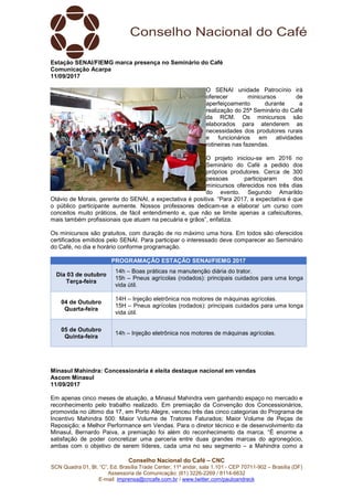 Conselho Nacional do Café – CNC
SCN Quadra 01, Bl. “C”, Ed. Brasília Trade Center, 11º andar, sala 1.101 - CEP 70711-902 – Brasília (DF)
Assessoria de Comunicação: (61) 3226-2269 / 8114-6632
E-mail: imprensa@cncafe.com.br / www.twitter.com/pauloandreck
Estação SENAI/FIEMG marca presença no Seminário do Café
Comunicação Acarpa
11/09/2017
O SENAI unidade Patrocínio irá
oferecer minicursos de
aperfeiçoamento durante a
realização do 25ª Seminário do Café
da RCM. Os minicursos são
elaborados para atenderem as
necessidades dos produtores rurais
e funcionários em atividades
rotineiras nas fazendas.
O projeto iniciou-se em 2016 no
Seminário do Café a pedido dos
próprios produtores. Cerca de 300
pessoas participaram dos
minicursos oferecidos nos três dias
do evento. Segundo Amarildo
Otávio de Morais, gerente do SENAI, a expectativa é positiva. “Para 2017, a expectativa é que
o público participante aumente. Nossos professores dedicam-se a elaborar um curso com
conceitos muito práticos, de fácil entendimento e, que não se limite apenas a cafeicultores,
mais também profissionais que atuam na pecuária e grãos”, enfatiza.
Os minicursos são gratuitos, com duração de no máximo uma hora. Em todos são oferecidos
certificados emitidos pelo SENAI. Para participar o interessado deve comparecer ao Seminário
do Café, no dia e horário conforme programação.
PROGRAMAÇÃO ESTAÇÃO SENAI/FIEMG 2017
Dia 03 de outubro
Terça-feira
14h – Boas práticas na manutenção diária do trator.
15h – Pneus agrícolas (rodados): principais cuidados para uma longa
vida útil.
04 de Outubro
Quarta-feira
14H – Injeção eletrônica nos motores de máquinas agrícolas.
15H – Pneus agrícolas (rodados): principais cuidados para uma longa
vida útil.
05 de Outubro
Quinta-feira
14h – Injeção eletrônica nos motores de máquinas agrícolas.
Minasul Mahindra: Concessionária é eleita destaque nacional em vendas
Ascom Minasul
11/09/2017
Em apenas cinco meses de atuação, a Minasul Mahindra vem ganhando espaço no mercado e
reconhecimento pelo trabalho realizado. Em premiação da Convenção dos Concessionários,
promovida no último dia 17, em Porto Alegre, venceu três das cinco categorias do Programa de
Incentivo Mahindra 500: Maior Volume de Tratores Faturados; Maior Volume de Peças de
Reposição; e Melhor Performance em Vendas. Para o diretor técnico e de desenvolvimento da
Minasul, Bernardo Paiva, a premiação foi além do reconhecimento da marca. “É enorme a
satisfação de poder concretizar uma parceria entre duas grandes marcas do agronegócio,
ambas com o objetivo de serem líderes, cada uma no seu segmento – a Mahindra como a
 