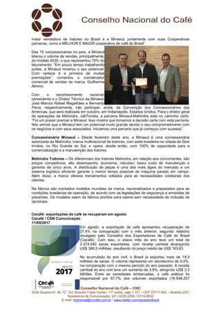 Conselho Nacional do Café – CNC
SCN Quadra 01, Bl. “C”, Ed. Brasília Trade Center, 11º andar, sala 1.101 - CEP 70711-902 – Brasília (DF)
Assessoria de Comunicação: (61) 3226-2269 / 8114-6632
E-mail: imprensa@cncafe.com.br / www.twitter.com/pauloandreck
maior vendedora de tratores no Brasil e a Minasul, juntamente com suas Cooperativas
parceiras, como a MELHOR E MAIOR cooperativa de café do Brasil”.
Das 15 concessionárias no país, a Minasul
liderou o volume de vendas, principalmente,
do modelo 4530, o que representou 70% do
faturamento. “Em pouco tempo trabalhando
juntas, a Minasul mostrou o seu potencial.
Com certeza é a primeira de muitas
premiações”, comentou o coordenador
comercial de vendas da marca, Guilherme
Almino.
Com o reconhecimento nacional,
opresidente e o Diretor Técnico da Minasul,
José Marcos Rafael Magalhães e Bernardo
Paiva, respectivamente, irão participar, ainda, da Convenção dos Concessionários das
Américas, que será realizada em outubro, em Indianápolis, Estados Unidos. Para o diretor geral
de operações da Mahindra, JakTorreta, a parceria Minasul-Mahindra está no caminho certo.
“Foi um prazer premiar a Minasul. Isso mostra que tomamos a decisão certa com esta parceria.
Nós vemos que a Minasul tem um potencial muito grande devido o seu comprometimento com
os negócios e com seus associados. Iniciamos uma parceria que já começou com sucesso”.
Concessionária Minasul – Desde fevereiro deste ano, a Minasul é uma concessionária
autorizada da Mahindra, marca multinacional de tratores, com sede brasileira na cidade de Dois
Irmãos, no Rio Grande do Sul, e opera, desde então, com 100% de capacidade para a
comercialização e a manutenção dos tratores.
Mahindra Tratores – Os diferenciais dos tratores Mahindra, em relação aos concorrentes, são
preços competitivos, alto desempenho, economia, robustez, baixo custo de manutenção e
garantia de cinco anos. A distribuição de peças é uma das mais ágeis do mercado e um
sistema logístico eficiente garante o menor tempo possível da máquina parada em campo.
Além disso, a marca oferece treinamentos voltados para as necessidades cotidianas dos
clientes.
Na fábrica são montados modelos mundiais da marca, nacionalizados e preparados para as
condições brasileiras de operação, de acordo com as legislações de segurança e emissões de
poluentes. Os modelos saem da fábrica prontos para operar,sem necessidade de inclusão de
opcionais.
Cecafé: exportações de café se recuperam em agosto
Cecafé / CDN Comunicação
11/09/2017
Em agosto, a exportação de café apresentou recuperação de
27,4% na comparação com o mês anterior, segundo relatório
divulgado pelo Conselho dos Exportadores de Café do Brasil
(Cecafé). Com isso, o oitavo mês do ano teve um total de
2.374.540 sacas exportadas, com receita cambial alcançando
US$ 388,5 milhões, resultando no preço médio de US$ 163,63.
No acumulado do ano civil, o Brasil já exportou mais de 19,3
milhões de sacas. O volume representa um decréscimo de 9,2%,
na comparação com o mesmo período do ano passado. A receita
cambial do ano civil teve um aumento de 3,9%, atingindo US$ 3,3
bilhões. Entre as variedades embarcadas, o café arábica foi
responsável por 87,7% dos volumes exportados (16.948.257
 