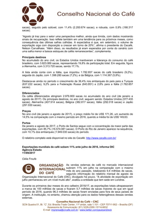 Conselho Nacional do Café – CNC
SCN Quadra 01, Bl. “C”, Ed. Brasília Trade Center, 11º andar, sala 1.101 - CEP 70711-902 – Brasília (DF)
Assessoria de Comunicação: (61) 3226-2269 / 8114-6632
E-mail: imprensa@cncafe.com.br / www.twitter.com/pauloandreck
sacas), seguido pelo solúvel, com 11,4% (2.200.674 sacas), e robusta, com 0,9% (166.317
sacas).
“Agosto já traz para o setor uma perspectiva melhor, ainda que tímida, com dados mostrando
sinais de recuperação. Isso reflete também em uma tendência para os próximos meses, como
consequência das últimas safras colhidas. A expectativa é que, em setembro, o volume de
exportação siga com disposição a crescer em torno de 20%”, afirma o presidente do Cecafé,
Nelson Carvalhaes. “Além disso, os resultados já eram esperados por conta do cenário com
uma safra menor e baixos estoques de cafés remanescentes”, complementa.
Principais destinos
No acumulado do ano civil, os Estados Unidos mantiveram a liderança do consumo do café
brasileiro, com 3.823.069 sacas, representando 19,8% de participação total. Em seguida, figura
a Alemanha, com 3.313.720 sacas, sendo 17,1%.
A lista ainda conta com a Itália, que importou 1.782.857 sacas do café brasileiro (9,2%),
seguida do Japão, com 1.398.280 sacas (7,2%), e da Bélgica, com 1.114.367 (5,8%).
Destaca-se ainda no período o crescimento de 36,4% nos embarques do país para a Turquia
(637.222 sacas), 9,2% para a Federação Russa (643.851) e 2,8% para a Itália (1.782.857
sacas).
Diferenciados
Os cafés diferenciados atingiram 2.976.800 sacas no acumulado do ano civil (de janeiro a
agosto de 2017). Os principais destinos, no ano civil, seguem sendo: Estados Unidos (577.435
sacas), Alemanha (407.914 sacas), Bélgica (382.817 sacas), Itália (292.018 sacas) e Japão
(291.930 sacas).
Preços
No ano civil (de janeiro a agosto de 2017), o preço médio foi de US$ 171,26, um aumento de
14,5% na comparação com o mesmo período em 2016, quando a média foi de US$ 149,63.
Portos
De janeiro a agosto de 2017, o Porto de Santos segue com a concentração da maior parte das
exportações, com 85,7% (16.574.081 sacas). O Porto do Rio de Janeiro aparece na sequência,
com 10,1% dos embarques (1.949.030 sacas) do período.
O relatório completo está disponível no site do Cecafé: http://www.cecafe.com.br/
Exportações mundiais de café sobem 11% ante julho de 2016, informa OIC
Agência Estado
11/09/2017
Célia Froufe
As vendas externas de café no mercado internacional
subiram 11% em julho na comparação com o mesmo
mês do ano passado, totalizando 9,4 milhões de sacas,
segundo informação do relatório mensal de agosto da
Organização Internacional do Café (OIC), divulgado há pouco. "A atividade de exportação em
julho permaneceu em um nível muito alto", avaliou a entidade que tem sede em Londres.
Durante os primeiros dez meses do ano cafeeiro 2016/17, as exportações totais ultrapassaram
a marca de 100 milhões de sacas e ficaram 5,7 milhões de sacas maiores do que em igual
período de 2016, quando 96,3 milhões de sacas foram enviadas para fora de seus países de
origem. A instituição, no entanto, chamou atenção para os dados heterogêneos dessas vendas
externas.
 