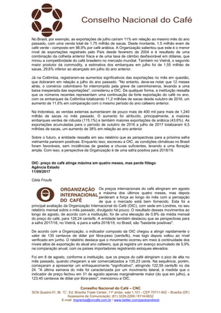 Conselho Nacional do Café – CNC
SCN Quadra 01, Bl. “C”, Ed. Brasília Trade Center, 11º andar, sala 1.101 - CEP 70711-902 – Brasília (DF)
Assessoria de Comunicação: (61) 3226-2269 / 8114-6632
E-mail: imprensa@cncafe.com.br / www.twitter.com/pauloandreck
No Brasil, por exemplo, as exportações de julho caíram 11% em relação ao mesmo mês do ano
passado, com uma venda total de 1,75 milhão de sacas. Deste montante, 1,5 milhão eram de
café verde - composto em 98,9% por café arábica. A Organização salientou que este é o menor
nível de exportações registrado pelo País desde fevereiro de 2004 e é resultado de uma
combinação da colheita anterior fraca e de uma taxa de câmbio desfavorável em dólares, que
minou a competitividade do café brasileiro no mercado mundial. Também no Vietnã, o segundo
maior produtor da commodity, a estimativa dos embarques em julho foi de 1,55 milhão de
sacas, 29,6% inferior ao alcançado em julho do ano anterior.
Já na Colômbia, registraram-se aumentos significativos das exportações no mês em questão,
que dobraram em relação a julho do ano passado. "No entanto, deve-se notar que 12 meses
atrás, o comércio colombiano foi interrompido pela greve de caminhoneiros, levando a uma
baixa inesperada das exportações", considerou a OIC. De qualquer forma, a instituição ressalta
que os números recentes representam uma continuação da forte exportação do café no ano,
com os embarques da Colômbia totalizando 11,2 milhões de sacas desde outubro de 2016, um
aumento de 11,6% em comparação com o mesmo período do ano cafeeiro anterior.
Na Indonésia, as vendas externas aumentaram de pouco mais de 400 mil para mais de 1,240
milhão de sacas no mês passado. O aumento foi atribuído, principalmente, a maiores
embarques verdes de robusta (115,1%) e também maiores exportações de arábica (43,6%). As
exportações acumuladas para o período de outubro de 2016 a julho de 2017 totalizaram 6,5
milhões de sacas, um aumento de 38% em relação ao ano anterior.
Sobre o futuro, a entidade ressalta em seu relatório que as perspectivas para a próxima safra
vietnamita parecem positivas. Enquanto isso, escreveu a OIC, as condições climáticas no Brasil
foram favoráveis, sem incidências de geadas e chuvas suficientes, levando a uma floração
ampla. Com isso, a perspectiva da Organização é de uma safra positiva para 2018/19.
OIC: preço do café atinge máxima em quatro meses, mas perde fôlego
Agência Estado
11/09/2017
Célia Froufe
Os preços internacionais do café atingiram em agosto
a máxima dos últimos quatro meses, mas depois
perderam a força ao longo do mês com a percepção
de que o mercado está bem fornecido. Esta foi a
principal avaliação da Organização Internacional do Café (OIC), com sede em Londres, no seu
relatório mensal sobre o mês passado, divulgado há pouco. O resultado desses movimentos ao
longo de agosto, de acordo com a instituição, foi de uma elevação de 0,8% da média mensal
do preço do café, para 128,24 cents/lb. A entidade também destacou que as perspectivas para
a safra 2017/18, no Vietnã, e para a safra 2018/19, no Brasil, são "bastante positivas".
De acordo com a Organização, o indicador composto da OIC chegou a atingir rapidamente o
valor de 135 centavos de dólar por libra-peso (cents/lb), mas logo depois voltou ao nível
verificado em junho. O relatório destaca que o movimento ocorreu em meio à continuidade dos
níveis altos de exportação do atual ano cafeeiro, que já registra um avanço acumulado de 5,9%
na comparação anual, com os países importadores registrando estoques elevados.
Foi em 8 de agosto, conforme a instituição, que os preços do café atingiram o pico de alta no
mês passado, quando chegaram a ser comercializados a 135,23 cents. Na sequência, porém,
começaram a apresentar um enfraquecimento "significativo", atingindo 122,59 cents/lb no dia
24. "A última semana do mês foi caracterizada por um movimento lateral, à medida que o
indicador de preço fechou em 31 de agosto apenas marginalmente maior (do que em julho), a
123,45 centavos de dólar por libra-peso", mencionou a OIC.
 