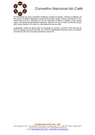 Conselho Nacional do Café – CNC
SCN Quadra 01, Bl. “C”, Ed. Brasília Trade Center, 11º andar, sala 1.101 - CEP 70711-902 – Brasília (DF)
Assessoria de Comunicação: (61) 3226-2269 / 8114-6632
E-mail: imprensa@cncafe.com.br / www.twitter.com/pauloandreck
Os indicadores por grupo mostraram tendências opostas em agosto, conforme e entidade. Os
três grupos de arábica registraram aumentos dos preços médios: suaves colombianos (1,7%),
outros suaves (0,1%) e brasileiros (2,1%). Por outro lado, enfatizou o relatório, o tipo robusta
seguiu uma tendência descendente constante, fazendo com que a média mensal dos preços
para o grupo ficasse 1,9% menor no mês passado do que em julho.
A arbitragem média em agosto entre os mercados de Londres e de Nova York teve alta de
8,9% em agosto, para 43,22 cents/lb. Já o índice de volatilidade intraday do preço do indicador
composto da OIC caiu 0,9 pontos percentuais, para 6,6%.
 