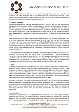 Sobre a participação de mercado que a empresa pretende atingir, ela garante que a expectativa é
que a solução TRES represente 10% do faturamento do Grupo 3corações em cinco anos. “Além
disso, daremos continuidade ao posicionamento da marca de tornar-se uma das referências no
mercado com produtos com design diferenciado”, afirma.
GLAMOUR EM CASA
As vendas crescentes das máquinas domésticas mostram o quanto o café com ares premium caiu
nas graças dos consumidores. Na Spicy, especializada em utensílios domésticos e com unidade no
BH Shopping, a venda das máquinas respondem por 20% da comercialização total da loja. Entre os
modelos oferecidos aos clientes, há os equipamentos da suíça Iura, que contam com moedores de
grão, em vez de cápsulas. “Essas são as preferidas por quem entende de café, porque dá condição
de a pessoa escolher o grão e outras características da bebida”, explica a gerente da loja, Débora
Rizzi.
As máquinas da linha da Nestlé, preferidas pelos apreciadores de café iniciantes, variam de R$ 495
a R$ 1.599, conforme o design e funcionalidades. Já as da marca Iura, que tem como proposta
oferecer um café com toque gourmet, variam de de R$ 2.690 a R$ 5.690, de acordo com o modelo,
que pode ter, inclusive, microchips, onde toda as informações de produção e mecânica ficam
armazenadas, e tela touch. As vendas de acessórios acompanham o ritmo do negócio. “Vendemos
muitas xícaras, moedores para máquinas manuais que trabalham com pó e até mesmo próprio pó
ou grão”, diz Marcela.
A loja conta ainda com marca própria e vende a embalagem de 500 gramas de café, grão e pó,
produzido no Norte de Minas, por R$ 19 e R$ 18, respectivamente. “Fazemos a junção ao
vendermos uma boa máquina, mas também um bom café, para que o consumidor saia totalmente
satisfeito”, conta. A comercialização de cápsulas, segundo ela, fica restrita às boutiques da
Nespresso, mas não atrapalham as vendas dos equipamentos. “Aqui, as pessoas acabam tendo
acesso a todo o universo de máquinas, e isso mantém o nosso movimento ativo”, reforça.
SABOR
A vendedora Izabel Oliveira, apreciadora de cafés, conta que ainda não tem a sua própria máquina,
mas que, quando adquiri-la, deve optar pelas mais sofisticadas, que processam os grãos. “Essa
(máquina) de grãos oferece um café de melhor sabor e qualidade. É possível sentir mais o gosto do
café do que no expresso. Embora seja mais cara, ela possibilita que a gente selecione o grão de
café que quer experimentar”, lembra. Para ela, a febre dos consumidores pelas máquinas pode ser
explicada pela forma mais atraente como o café vem sendo apresentado. “Ficou mais interessante
tomar café e muito diferente do cafezinho de todo dia, aquele de casa.”
Na prática, as cápsulas são uma espécie de café individual. Há outros modelos, como o sachê feito
pela empresa Café Fazenda Caeté, em Campo Belo, onde caixas com 16 saquinhos com cinco
gramas do grão já beneficiado são vendidas para grandes redes de supermercados do país. Outra
parte já ganhou o mercado externo, como Estados Unidos e Emirados Árabes. “Temos grãos
especiais”, comemora Antônio Costa, um dos donos da empresa, que conta com fazendas e
torrefadora.
Luxo até no lixo
O mercado de café não termina nem depois do consumo. Artesãos como Cristina Pujjati, moradora
de Barbacena, dão novo uso às cápsulas vazias. Inventando acessórios femininos, ela estende a
cadeia do café à reciclagem e, de quebra, ajuda o meio ambiente, pois recicla o que poderia virar
lixo. “São colares, pulseiras, broches, guirlandas e enfeites em geral que conquistam cada vez mais
Conselho Nacional do Café – CNC
SCN Quadra 01, Bl. “C”, Ed. Brasília Trade Center, 11º andar, sala 1.101 - CEP 70711-902 – Brasília (DF)
Assessoria de Comunicação: (61) 3226-2269 / 8114-6632
E-mail: imprensa@cncafe.com.br / www.twitter.com/pauloandreck

 