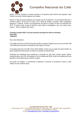 público. Já tenho tradição em reciclar materiais e me apaixonei pelo colorido das capsulas”, disse
Cristina, que ontem mesmo negociou três colares.
Ela teve a ideia de reciclar cápsulas numa viagem que fez à Argentina: “Vi uma pulseira feita com o
material e gostei”. De lá para cá, juntou, com a ajuda de amigos e parentes, várias embalagens
pesquisou o material, comprou um equipamento de prensa e investiu na linha de acessórios em
2012. “É preciso cortar a parte de alumínio, lavar direito (a embalagem), tirar o pó, deixar secar,
prensar… Mas o resultado vale a pena.”

Conselho investirá US$ 1,5 mi para aumentar produção de café em Camarões
Valor PRO
12/02/2014
Dow Jones Newswires
O Conselho de Cacau e Café de Camarões (CCIB, na sigla em inglês) anunciou que irá investir US$
1,56 milhão para aumentar a produção de café arábica e robusta.
O secretário-executivo do CCIB, Omer Gatien Maledy, afirmou que o projeto faz parte também do
plano estabelecido pelo governo de dobrar a produção de café até 2020.
Camarões tem trabalhado para impulsionar a produção de café, tanto robusta quanto arábica,
respectivamente, para 100 mil toneladas e 25 mil toneladas até 2020, diante do envelhecimento das
fazendas e dos produtores que cultivam os grãos.
De acordo com Maledy, “o investimento é destinado a incentivar os produtores a salvar o setor
cafeeiro de seu marasmo atual”.

Conselho Nacional do Café – CNC
SCN Quadra 01, Bl. “C”, Ed. Brasília Trade Center, 11º andar, sala 1.101 - CEP 70711-902 – Brasília (DF)
Assessoria de Comunicação: (61) 3226-2269 / 8114-6632
E-mail: imprensa@cncafe.com.br / www.twitter.com/pauloandreck

 