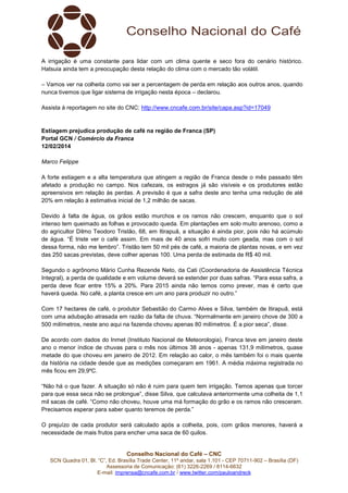 A irrigação é uma constante para lidar com um clima quente e seco fora do cenário histórico.
Hatsuia ainda tem a preocupação desta relação do clima com o mercado tão volátil.
– Vamos ver na colheita como vai ser a percentagem de perda em relação aos outros anos, quando
nunca tivemos que ligar sistema de irrigação nesta época – declarou.
Assista à reportagem no site do CNC: http://www.cncafe.com.br/site/capa.asp?id=17049

Estiagem prejudica produção de café na região de Franca (SP)
Portal GCN / Comércio da Franca
12/02/2014
Marco Felippe
A forte estiagem e a alta temperatura que atingem a região de Franca desde o mês passado têm
afetado a produção no campo. Nos cafezais, os estragos já são visíveis e os produtores estão
apreensivos em relação às perdas. A previsão é que a safra deste ano tenha uma redução de até
20% em relação à estimativa inicial de 1,2 milhão de sacas.
Devido à falta de água, os grãos estão murchos e os ramos não crescem, enquanto que o sol
intenso tem queimado as folhas e provocado queda. Em plantações em solo muito arenoso, como a
do agricultor Dilmo Teodoro Tristão, 68, em Itirapuã, a situação é ainda pior, pois não há acúmulo
de água. “É triste ver o café assim. Em mais de 40 anos sofri muito com geada, mas com o sol
dessa forma, não me lembro”. Tristão tem 50 mil pés de café, a maioria de plantas novas, e em vez
das 250 sacas previstas, deve colher apenas 100. Uma perda de estimada de R$ 40 mil.
Segundo o agrônomo Mário Cunha Rezende Neto, da Cati (Coordenadoria de Assistência Técnica
Integral), a perda de qualidade e em volume deverá se estender por duas safras. “Para essa safra, a
perda deve ficar entre 15% a 20%. Para 2015 ainda não temos como prever, mas é certo que
haverá queda. No café, a planta cresce em um ano para produzir no outro.”
Com 17 hectares de café, o produtor Sebastião do Carmo Alves e Silva, também de Itirapuã, está
com uma adubação atrasada em razão da falta de chuva. “Normalmente em janeiro chove de 300 a
500 milímetros, neste ano aqui na fazenda choveu apenas 80 milímetros. É a pior seca”, disse.
De acordo com dados do Inmet (Instituto Nacional de Meteorologia), Franca teve em janeiro deste
ano o menor índice de chuvas para o mês nos últimos 38 anos - apenas 131,9 milímetros, quase
metade do que choveu em janeiro de 2012. Em relação ao calor, o mês também foi o mais quente
da história na cidade desde que as medições começaram em 1961. A média máxima registrada no
mês ficou em 29,9ºC.
“Não há o que fazer. A situação só não é ruim para quem tem irrigação. Temos apenas que torcer
para que essa seca não se prolongue”, disse Silva, que calculava anteriormente uma colheita de 1,1
mil sacas de café. “Como não choveu, houve uma má formação do grão e os ramos não cresceram.
Precisamos esperar para saber quanto teremos de perda.”
O prejuízo de cada produtor será calculado após a colheita, pois, com grãos menores, haverá a
necessidade de mais frutos para encher uma saca de 60 quilos.

Conselho Nacional do Café – CNC
SCN Quadra 01, Bl. “C”, Ed. Brasília Trade Center, 11º andar, sala 1.101 - CEP 70711-902 – Brasília (DF)
Assessoria de Comunicação: (61) 3226-2269 / 8114-6632
E-mail: imprensa@cncafe.com.br / www.twitter.com/pauloandreck

 