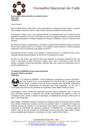 Seca também afeta cafeicultura no Espírito Santo
Valor PRO
12/02/2014
Carine Ferreira
Além de Minas Gerais e São Paulo, a seca está afetando os cafezais do Espírito Santo, o segundo
maior produtor nacional de café e o maior produtor nacional da espécie robusta (conilon).
A produção no Estado, que no ano passado também foi prejudicada pela seca, enfrentou chuvas
pesadas em dezembro e há cerca de 40 dias não chove nas regiões produtoras, diz Evair Vieira de
Melo, diretor-presidente do Instituto Capixaba de Pesquisa, Assistência Técnica e Extensão Rural
(Incaper).
De acordo com Melo, as cooperativas e sindicatos do Estado estão estimando perdas em torno de
20% na safra estadual sobre os 12 milhões a 12,5 milhões de sacas (arábica e conilon) projetados
inicialmente, volume semelhante à da colheita de 2012/13.
Na temporada 2013/14, colhida no ano passado, o Estado produziu 11,7 milhões de sacas, com a
produção prejudicada pela estiagem, de acordo com o presidente do Incaper.
No caso do café conilon, que está em fase mais avançada de granação (desenvolvimento dos
frutos), a seca deixa os grãos mais leves e alguns “ocos”, sem o enchimento do grão. No café
arábica, a situação é ainda mais alarmante, conforme Melo, pois o grão terá crescimento menor e
também poderá ficar oco.

13ª edição da FEMAGRI começa nesta quarta-feira
Cooxupé / Phábrica de Ideias
12/02/2014
A 13ª edição da FEMAGRI - Feira de Máquinas, Implementos e Insumos Agrícolas –
terá início amanhã (12) e vai até sexta-feira (14), das 8h às 18h, em Guaxupé, sul de
Minas Gerais. A abertura oficial do evento realizado pela COOXUPÉ (Cooperativa
Regional de Cafeicultores em Guaxupé), será nesta quarta-feira, às 10h, com o
pronunciamento do presidente da cooperativa, Carlos Alberto Paulino da Costa.
Contemplando o tema “Infraestrutura adequada reduzindo custos e agregando valor”, a feira tem
como prioridade aproximar o cafeicultor das grandes oportunidades de negócios e expor as
novidades do setor, visando à difusão de tecnologias e à facilitação da produção cafeeira para os
seus 11.500 cooperados.
Nesta edição, a FEMAGRI mostrará a evolução das melhores práticas de produção, desde o plantio
até a colheita, infraestrutura e preparo, com foco na qualidade. Assim, o cooperado tem acesso aos
melhores recursos do mercado e a uma agricultura mais moderna e produtiva. “Mais de 80% dos
cooperados da COOXUPÉ são pequenos produtores. A FEMAGRI tem o importante papel de
mostrar o que há de mais inovador em mecanização da lavoura para este nosso público, aliando
preço a qualidade para impulsionar a tecnologia no campo”, explica Carlos Paulino.

Conselho Nacional do Café – CNC
SCN Quadra 01, Bl. “C”, Ed. Brasília Trade Center, 11º andar, sala 1.101 - CEP 70711-902 – Brasília (DF)
Assessoria de Comunicação: (61) 3226-2269 / 8114-6632
E-mail: imprensa@cncafe.com.br / www.twitter.com/pauloandreck

 