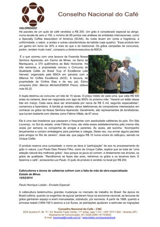 VALORIZADO
Há pacotes de um quilo de café vendidos a R$ 200. Um grão é considerado especial se atingir,
numa escala de zero a 100, o mínimo de 80 pontos nas análises de entidades internacionais, como
a Specialty Coffee Association of America (SCAA). As notas levam em conta a fragrância, a
uniformidade, o sabor, a acidez e outras características da bebida (veja quadro). “Esse produto tem
um ganho em torno de 30% a mais do que o do tradicional. Os grãos campeões de concursos,
porém, rendem muito mais”, comparou a diretora-executiva da BSCA.
É o que ocorreu com uma lavoura da Fazenda Nossa
Senhora Aparecida, em Carmo de Minas, na Serra da
Mantiqueira, a 370 quilômetros de Belo Horizonte. Há
três semanas, a propriedade venceu o Concurso de
Qualidade Cafés do Brasil 'Cup of Excellence Late
Harvest, organizado pela BSCA em parceria com a
Alliance for Coffee Excellence (ACE). A lavoura, de
propriedade de Cinthia Dias e de seu pai, Edmo
Junqueira (foto: Marcos Michelin/EM/DA Press), obteve
nota 92,22.
A dupla destinou ao concurso um lote de 15 sacas. O preço médio de cada uma, que valia R$ 500
antes do certame, deve ser negociada com ágio de 900% no próximo mês. “Haverá um leilão desse
lote em março. Cada saca deve ser arrematada por cerca de R$ 5 mil, segundo especialistas”,
comemora a fazendeira. A família já recebeu vários telefonemas de compradores interessados em
conhecer os grãos da Nossa Senhora Aparecida. Geralmente, são representantes de torrefadoras,
que lucram bastante com clientes como Fátima Villela, de 67 anos.
Ela é uma das brasileiras que passaram a frequentar com assiduidade cafeterias do país. Em São
Lourenço, no Sul do estado, onde Fátima mora, ela visita esses estabelecimentos pelo menos três
vezes por semana na companhia de amigas e parentes. Às vezes, até sozinha. “Acompanho
lançamentos e compro embalagens para parentes e colegas. Desta vez, vou enviar alguns pacotes
para amigos no Rio de Janeiro”, disse ela, que pagou R$ 10 numa xícara do café-jacu, servido na
Unique Cafés.
O produto reserva uma curiosidade: o nome se deve à “participação” de ave no processamento do
grão in natura. Luiz Paulo Dias Pereira Filho, sócio da Unique Cafés, explica que se trata de “uma
seleção natural dos melhores grãos”. Isso porque os jacus só comem, e diretamente nas árvores, os
grãos de qualidade. “Recolhemos as fezes das aves, retiramos os grãos e os lavamos bem. E
fazemos o café”, acrescenta Luiz Paulo. O quilo do produto é vendido no local por R$ 200.

Cafeicultores e donos de cafeterias sofrem com a falta de mão de obra especializada
Estado de Minas
12/02/2014
Paulo Henrique Lobato - Enviado Especial
A cafeicultura testemunhou grandes mudanças no mercado de trabalho do Brasil. Na época do
Brasil colônia, quando os engenhos de açúcar perderam força na economia nacional, as lavouras de
grãos ganharam espaço e eram manuseadas, sobretudo, por escravos. A partir de 1888, quando a
princesa Isabel (1846-1921) assinou a Lei Áurea, as plantações ajudaram a estimular as migrações
Conselho Nacional do Café – CNC
SCN Quadra 01, Bl. “C”, Ed. Brasília Trade Center, 11º andar, sala 1.101 - CEP 70711-902 – Brasília (DF)
Assessoria de Comunicação: (61) 3226-2269 / 8114-6632
E-mail: imprensa@cncafe.com.br / www.twitter.com/pauloandreck

 