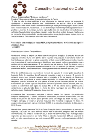 Palavra do especialista: “Crise nas montanhas”
Por Aline Veloso, coordenadora da assessoria técnica da Faemg
“A falta de mão de obra qualificada é uma dificuldade em diversos setores da economia. O
agronegócio é altamente depende dela, principalmente em épocas como a da colheita.
Observamos, entre outros fatores, uma demanda forte (de migração do campo) para a área urbana,
como na construção civil, nos serviços… O uso de tecnologia no sistema produtivo pode favorecer o
produtor. A inserção de tecnologia aumenta a produção diária (do trabalhador). É importante que o
cafeicultor fique atento às tecnonoligas, mas sem perder de vista o controle do custo. Nas lavouras
de montanha, é bem mais difícil o uso de equipamentos. A mão de obra nessas regiões, como no
Sul de Minas e na Zona da Mata, continuará sendo demandada.”

Consumo do café em cápsulas cresce 46,5% e impulsiona indústria de máquinas de expresso
Estado de Minas
12/02/2014
Paulo Henrique Lobato e Carolina Mansur
O brasileiro começa a adquirir um hábito comum em países europeus: o consumo de café em
cápsulas aumentou 46,5% entre 2012 e 2013, segundo uma pesquisa da consultoria Nielsen. O
total de lares que saboreiam os grãos nesse nicho ainda é pequeno (0,6% dos domicílios no país),
mas o percentual de crescimento entre os dois últimos anos sugere, conforme especialistas, que o
produto caiu no gosto das pessoas. “É um mercado que vai pegar no Brasil. Em lugares como a
França e a Suíça, as cápsulas representam mais de 30% do consumo (da bebida)”, comparou
Nathan Herszkowicz, diretor executivo da Associação Brasileira das Indústrias de Café (Abic).
Uma das justificativas para o aumento do mercado de cápsulas é o maior poder aquisitivo do
brasileiro. Outro é a qualidade do café especial produzido no país e no exterior. O aumento do
consumo ocorre num momento relevante para o mercado: o fim da patente da Nespresso,
controlada pela suíça Nestlé e pioneira nesse segmento. Por quase duas décadas e meia, a
Nespresso produziu máquinas em que apenas as suas próprias cápsulas podiam ser usadas.
Concorrentes que criaram cápsulas compatíveis com os equipamentos da rival tentaram, sem êxito,
quebrar a exclusividade com ações na Justiça. Mas o fim da patente abriu a porteira para a
concorrência no planeta todo. Esse é o tema da última reportagem da série Muito além do
cafezinho, que o Estado de Minas publica desde domingo.
A americana Sara Lee começou a explorar o mercado francês com cápsulas compatíveis com
máquinas da Nespresso. O mesmo, também no país europeu, ocorre com a rede Casino, uma das
donas do Grupo Pão de Açúcar. Esses produtos ainda vão chegar ao Brasil. Por aqui, a Três
Corações começou a vender as próprias máquinas (três modelos) e cápsulas (17 tipos). Os
equipamentos chegam com o preço mínimo de R$ 449. Já as cápsulas, importadas da Itália, saem a
R$ 1,10 cada.
Marcella Issa, gerente da marca TRES, do Grupo 3corações, lembra o crescimento do mercado de
cápsulas . “De 2008 a 2012 esse mercado cresceu mais de oito vezes, chegando a R$ 206 milhões
movimentados”, diz. Ainda de acordo com ela, o Brasil está caminhando para a maturação desse
segmento, que deve deixar de ser nicho. “Hoje as cápsulas representam 2,5% do segmento de
cafés em valor, mas entendemos que pode chegar até 20% como em muitos países desenvolvidos”,
ressalta.

Conselho Nacional do Café – CNC
SCN Quadra 01, Bl. “C”, Ed. Brasília Trade Center, 11º andar, sala 1.101 - CEP 70711-902 – Brasília (DF)
Assessoria de Comunicação: (61) 3226-2269 / 8114-6632
E-mail: imprensa@cncafe.com.br / www.twitter.com/pauloandreck

 