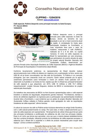 Conselho Nacional do Café – CNC
SCN Quadra 01, Bl. “C”, Ed. Brasília Trade Center, 11º andar, sala 1.101 - CEP 70711-902 – Brasília (DF)
Assessoria de Comunicação: (61) 3226-2269 / 8114-6632
E-mail: imprensa@cncafe.com.br / www.twitter.com/pauloandreck
CLIPPING – 12/04/2016
Acesse: www.cncafe.com.br
Café especial: Polônia desponta como principal mercado no leste Europeu
P1 / Ascom BSCA
12/04/2016
Paulo A. C. Kawasaki
A Polônia desponta como o principal
mercado para cafés especiais no leste da
Europa, devido ao tamanho de sua
população e por ser a maior economia atual
da região. A constatação foi tirada após
participação brasileira na EuroGastro, a
mais importante feira para o setor de
hotelaria, restaurantes e café (HoReCa),
realizada de 6 a 8 de abril, na capital
Varsóvia. O nicho de cafés especiais do
Brasil foi representado por seis empresas,
que participaram do evento através de ação
do projeto setorial Brazilian Specialty and
Sustainable Coffees, desenvolvido por
parceria firmada entre Associação Brasileira de Cafés Especiais (BSCA) e Agência Brasileira
de Promoção de Exportações e Investimentos (Apex-Brasil).
Conforme levantamento preliminar, os representantes do Brasil deverão realizar
aproximadamente meio milhão de dólares em negócios com a participação na feira, sendo que
US$ 80 mil já foram concretizados nos três dias da EuroGastro. “A Polônia é um mercado
emergente, que vem crescendo muito em consumo. Quem estiver presente por lá agora,
certamente permanecerá como fornecedor e viverá um cenário muito parecido com o
observado na Austrália e na Coreia do Sul, nações que têm no Brasil seu principal fornecedor
de café especial e que adquiriram, em 2015, US$ 16 milhões e US$ 15,7 milhões
respectivamente”, projeta Vanusia Nogueira, diretora da BSCA e coordenadora do projeto
setorial pela Associação.
Os trabalhos dos associados da BSCA na feira focaram apresentações sobre o café especial
brasileiro e sessões de degustação, despertando grande interesse. "Torrefadores, baristas e
donos de cafeterias esgotaram os ingressos para a participação nas apresentações brasileiras
durante toda a EuroGastro, o que evidencia que as ações do projeto Brazilian Specialty and
Sustainable Coffees voltados à Polônia gerarão muita agregação de valor às exportações
brasileiras de cafés especiais", afirma Vanusia.
A cultura do consumo de café na Polônia ainda incorpora elementos da antiga União Soviética,
com o café solúvel predominando no varejo. Por outro lado, é nítido o desenvolvimento que o
setor de cafés especiais vem apresentando. “Há lançamento de várias linhas gourmet por parte
dos principais torrefadores e proliferação de cafeterias de alto nível nas principais cidades.
Esse é um nicho que temos que aproveitar, uma vez que a maioria desses estabelecimentos
não faz a própria torrefação, utilizando produto de torrefadores de cafés especiais europeus, e
sabemos que o Brasil tem a expertise e a oferta de produto necessárias para ocupar esse
espaço”, conclui a diretora da BSCA.
 