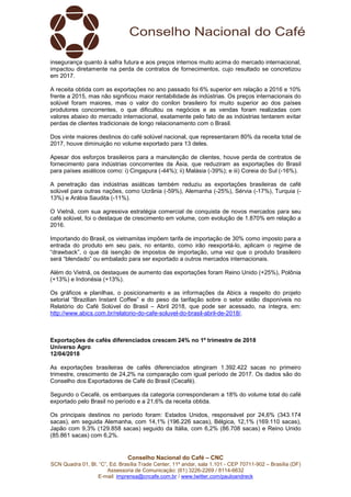 Conselho Nacional do Café – CNC
SCN Quadra 01, Bl. “C”, Ed. Brasília Trade Center, 11º andar, sala 1.101 - CEP 70711-902 – Brasília (DF)
Assessoria de Comunicação: (61) 3226-2269 / 8114-6632
E-mail: imprensa@cncafe.com.br / www.twitter.com/pauloandreck
insegurança quanto à safra futura e aos preços internos muito acima do mercado internacional,
impactou diretamente na perda de contratos de fornecimentos, cujo resultado se concretizou
em 2017.
A receita obtida com as exportações no ano passado foi 6% superior em relação a 2016 e 10%
frente a 2015, mas não significou maior rentabilidade às indústrias. Os preços internacionais do
solúvel foram maiores, mas o valor do conilon brasileiro foi muito superior ao dos países
produtores concorrentes, o que dificultou os negócios e as vendas foram realizadas com
valores abaixo do mercado internacional, exatamente pelo fato de as indústrias tentarem evitar
perdas de clientes tradicionais de longo relacionamento com o Brasil.
Dos vinte maiores destinos do café solúvel nacional, que representaram 80% da receita total de
2017, houve diminuição no volume exportado para 13 deles.
Apesar dos esforços brasileiros para a manutenção de clientes, houve perda de contratos de
fornecimento para indústrias concorrentes da Ásia, que reduziram as exportações do Brasil
para países asiáticos como: i) Cingapura (-44%); ii) Malásia (-39%); e iii) Coreia do Sul (-16%).
A penetração das indústrias asiáticas também reduziu as exportações brasileiras de café
solúvel para outras nações, como Ucrânia (-59%), Alemanha (-25%), Sérvia (-17%), Turquia (-
13%) e Arábia Saudita (-11%).
O Vietnã, com sua agressiva estratégia comercial de conquista de novos mercados para seu
café solúvel, foi o destaque de crescimento em volume, com evolução de 1.870% em relação a
2016.
Importando do Brasil, os vietnamitas impõem tarifa de importação de 30% como imposto para a
entrada do produto em seu país, no entanto, como irão reexportá-lo, aplicam o regime de
“drawback”, o que dá isenção de impostos de importação, uma vez que o produto brasileiro
será “blendado” ou embalado para ser exportado a outros mercados internacionais.
Além do Vietnã, os destaques de aumento das exportações foram Reino Unido (+25%), Polônia
(+13%) e Indonésia (+13%).
Os gráficos e planilhas, o posicionamento e as informações da Abics a respeito do projeto
setorial “Brazilian Instant Coffee” e do peso da tarifação sobre o setor estão disponíveis no
Relatório do Café Solúvel do Brasil – Abril 2018, que pode ser acessado, na íntegra, em:
http://www.abics.com.br/relatorio-do-cafe-soluvel-do-brasil-abril-de-2018/.
Exportações de cafés diferenciados crescem 24% no 1º trimestre de 2018
Universo Agro
12/04/2018
As exportações brasileiras de cafés diferenciados atingiram 1.392.422 sacas no primeiro
trimestre, crescimento de 24,2% na comparação com igual período de 2017. Os dados são do
Conselho dos Exportadores de Café do Brasil (Cecafé).
Segundo o Cecafé, os embarques da categoria corresponderam a 18% do volume total do café
exportado pelo Brasil no período e a 21,6% da receita obtida.
Os principais destinos no período foram: Estados Unidos, responsável por 24,6% (343.174
sacas), em seguida Alemanha, com 14,1% (196.226 sacas), Bélgica, 12,1% (169.110 sacas),
Japão com 9,3% (129.858 sacas) seguido da Itália, com 6,2% (86.708 sacas) e Reino Unido
(85.861 sacas) com 6,2%.
 