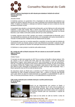 Conselho Nacional do Café – CNC
SCN Quadra 01, Bl. “C”, Ed. Brasília Trade Center, 11º andar, sala 1.101 - CEP 70711-902 – Brasília (DF)
Assessoria de Comunicação: (61) 3226-2269 / 8114-6632
E-mail: imprensa@cncafe.com.br / www.twitter.com/pauloandreck
Colômbia aprova importação de café robusta para abastecer indústria de solúvel
Notícias Agrícolas
12/04/2018
Jhonatas Simião
A Colômbia autorizou na quarta-feira (12) a importação de café robusta para abastecer sua
indústria de solúvel, segundo informou em nota a Federação dos Produtores Nacionais de Café
(FNC). O objetivo da medida é a obtenção de melhores margens de lucro e diante do risco de
escassez do produto no país.
A importação deve atender a uma demanda da Buencafe, que tem fábricas de café solúvel pela
Colômbia, e pedia pela medida. Mas o volume não passará de 2% das compras totais de
matéria-prima da empresa e não substituirá as compras dos produtores nacionais. As marcas
Buendía e Juan Valdez continuarão usando café cem por cento colombiano.
A medida, segundo nota da FNC, também visa manter a competitividade da Buencafe, que é
de propriedade de produtores de café colombiano, em comparação com outros concorrentes no
mercado mundial que têm múltiplas fontes de abastecimento de grãos.
"A importação é para criar um produto específico e exportá-lo, já que boa parte da indústria de
solúvel do mundo usa robusta, porque é muito mais eficiente ao converter o robusta em café
solúvel", disse o gerente de indústria da Federação Nacional dos Cafeicultores, Roberto Vélez.
A Colômbia é o maior produtor mundial de café arábica lavado.
Illy: vendas de café no Brasil cresceram 18% em volume no ano de 2017 ante 2016
Agência Estado
12/04/2018
Cristian Favaro
O mercado de café mais aquecido em 2017 fez as vendas da Illycaffè no Brasil saltarem 18%
em volume e 14% em receita ante 2016. Sem dar mais números, o CEO da companhia,
Massimiliano Pogliani, disse esperar para 2018 "uma continuidade no ritmo de crescimento".
Para ele, a atuação da empresa no País ainda é relativamente modesta. Ao lado do presidente
da empresa, Andrea Illy, Pogliani disse a jornalistas, nesta tarde em São Paulo, que o Brasil
terá oferta do grão, lembrando da perspectiva de safra volumosa nesta temporada. Hoje, o
Brasil representa mais de 50% do total de blends da Illy.
Os executivos vieram ao Brasil para a cerimônia do 27ª Prêmio Ernesto Illy de Qualidade
Sustentável do Café. Entregue anualmente desde 1991, o prêmio foi instituído pela Illycaffè
como ação dentro do plano de desenvolvimento da qualidade e sustentabilidade do grão no
País. O concurso já reconheceu mais de 1,4 mil cafeicultores ao longo dos anos.
Café verde é indicado para combater doenças e auxiliar perda de peso
G1 Sul de Minas
12/04/2018
Depois de ser diagnosticada com gordura no fígado, a
estudante Bárbara Oliveira, de 21 anos, teve de passar por
uma reeducação alimentar. Além de aliar atividade física à
alimentação balanceada, ela também contou com a ajuda de
um elemento indicado pela sua nutricionista: a cápsula de
café verde.
Duas vezes ao dia (antes do café da manhã e antes do
 