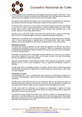 Conselho Nacional do Café – CNC
SCN Quadra 01, Bl. “C”, Ed. Brasília Trade Center, 11º andar, sala 1.101 - CEP 70711-902 – Brasília (DF)
Assessoria de Comunicação: (61) 3226-2269 / 8114-6632
E-mail: imprensa@cncafe.com.br / www.twitter.com/pauloandreck
almoço), Bárbara notou resultados que não imaginava encontrar ao ingerir o café verde. “Tomo
há um mês e meio e percebi aumento em minha disposição. Sinto mais diferença no período da
manhã quando vou trabalhar. O serviço rende mais e eu trabalho melhor”.
Os grãos de café verde são encontrados, com mais frequência, concentrados em cápsulas e
são ingeridos juntamente de água. Mas também existem na forma solúvel ou em pó.
A diferença para o café comum é que o verde é armazenado antes de ser torrado. A torrefação
é o que dá a cor marrom, aroma característico e o sabor à bebida. Embora os grãos verdes
tenham pouco aroma e sabor ligeiramente amargo, possuem mais benefícios que o café
torrado, segundo a nutricionista Jessica Ribeiro.
Ela afirma que o café verde contém duas vezes mais cafeína do que o grão de café torrado,
além de ser rico em ácido clorogênico e possuir uma potente atividade antioxidante.
“Destaca-se a contribuição para a preservação ou redução do desenvolvimento de doenças,
apoia a função cardiovascular e combate sinais do envelhecimento. Além disso, estudos
sugerem que o ácido clorogênico contribui para o emagrecimento”, disse a nutricionista.
Resultados positivos
A nutricionista receita as cápsulas de café verde aos pacientes há mais de dois anos e
comprovou bons resultados dentro e fora do consultório. “Melhora na disposição, energia para
a realização de atividade física (devido à presença da cafeína), aumento da queima de calorias
e auxílio no emagrecimento”.
Resultados que também foram notados pela estudante Bárbara, que comemorou ao descobrir
que perdeu medidas em seu corpo. “Além da diminuição de peso, senti que minha barriga
diminuiu principalmente na parte do estômago”.
Segundo Luciana Monteiro, nutricionista que também indica a cápsula aos pacientes, os grãos
possuem de 5% a 10% de ácido clorogênico e atua no organismo combatendo, inclusive, a
diabetes.
“O café verde diminui a absorção de glicose no intestino, inibindo assim a enzima responsável
pela liberação de açúcares do fígado para a corrente sanguínea. Sendo assim, o café verde
combate a diabetes”.
Indicações e consumo
Luciana explica que o uso é contraindicado para pessoas com hipertensão, tendência ao
nervosismo, hipertireoidismo, gastrite crônica, úlceras gastroduodenais, problemas hepáticos e
reumáticos.
Ela afirma que o café verde não deve ser um suplemento, mas sim um alimento funcional. “A
indicação geral para conquistar os benefícios é consumir 200 mg diariamente, dividindo em
duas vezes: pela manhã e à tarde, já que à noite pode causar dificuldades para dormir”.
O café verde pode ser encontrado em farmácias de manipulação e também em lojas
especializadas. Em um armazém de produtos naturais de Poços de Caldas (MG), a cápsula de
café verde é uma das mais procuradas.
A proprietária Tatiana Chagas Dutra afirma que o produto é reposto com frequência devido à
alta procura. As mulheres são as que mais consomem o café verde, segundo ela. “Muita gente
passa aqui e conta que consome as cápsulas não apenas para o emagrecimento, mas também
para obter mais disposição no dia a dia”.
 